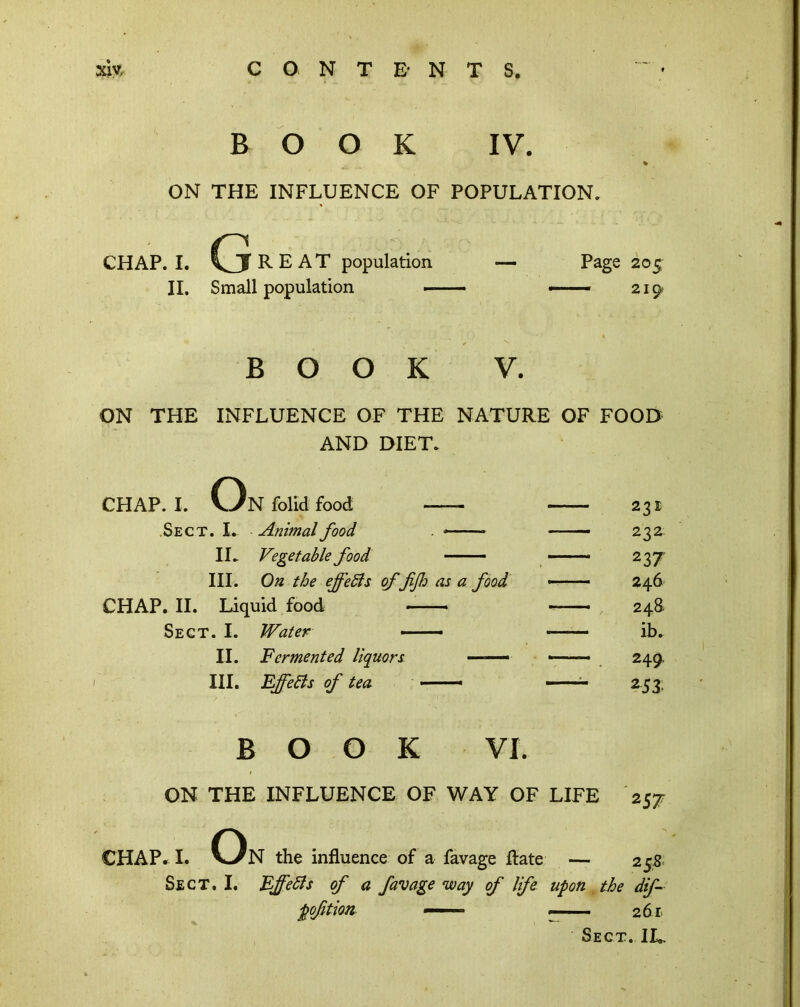 xiy. CONTE NTS BOOK IV. ON THE INFLUENCE OF POPULATION, CHAP. I. G R E A T population II. Small population — Page 205 — 219 BOOK V. ON THE INFLUENCE OF THE NATURE OF FOOD AND DIET. CHAP. I. On folld food .Sect. I. Animal food . * IL Vegetable food —— III. On the effeSls of fijh as a food, CHAP. II. Liquid food Sect. I. Water — II. Fermented liquors —. III. EffeBs of tea —. 231 232 237 246 248. ib. 249. 253 BOOK VI. ON THE INFLUENCE OF WAY OF LIFE I. Oi 257 CHAP. I. V-/N the influence of a favage flate — 25.8; Sect. I. FffeBs of a favage way of life upon , the dif~ poftion —■ 261.