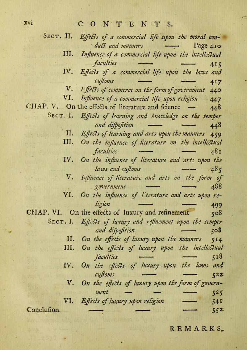 Sect. II. Efeffi of a commercial life Mpon the moral con* ■ duSf and manners ■■ ■ ■.■ Page 410 III. Influence of a commercial life upon the intelleSlual faculties ■ • ■ — 41^ IV. 'Eflelis of a commercial life upon the laws and cufoms ■—— 417 V. EffeSls of commerce on the form of government 440 VI. Influence of a commercial life upon religion 447 CHAP. V. On the efFedls of literature and fcience — 448 Sect. I. Ef 'eSls of learning and knowledge on the temper and dfpoftion ——■ -—» 448 II. HI. IV. V. VI. EfeBs of learning and arts upon the manners 459 On the influence of literature on the intelledlual faculties - ■ 481 0?t the influence of literature and arts upon the laws and cufoms —— 485 hifluence of literature and arts 07i the form of governmeitt ■ 488 On the influence of literature and arts upon re* ligion ——- 499 CHAP. VI. On the effe6ls of luxury and refinemetit 508 Sect. I. EfleSis of luxury and refinement upon the temper and dfpoftion >—508 On the efl'eSls of luxury upon the manners 514 II. III. IV. V. VI. Conclufioa On the efl'eBs of luxury upon the inUlleBual faculties -—- —— j; 18 On the efl'eBs of luxury upon the laws and cufoms —— ' 522 On the efl'eBs of luxury upon the form of govern* ment — — ^25 Efl'eBs of luxury upon religion ■ 54 REMARKS.