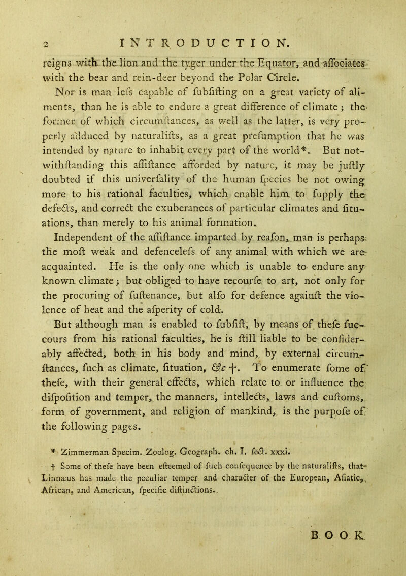 INTRODUCTION. reigns with, the lion and the ty.ger under the Equator, and alTocIates' with the bear and rein-deer beyond the Polar Circle. Nor is man lefs capable of fubfifting on a great variety of ali- ments, than he is able to endure a great difference of climate ; the- former of which circumflaiices, as well as the latter, is very pro- perly adduced by iiaturalifts, as a great pfefumption that he was intended by nature to inhabit every part of the world^. But not- withftanding this affiftance afforded by nature, it may be juflly doubted if this univerfality of the human fpecies be not owing more to his rational faculties, which enable him to fupply the defeats, and corredt the exuberances of particular climates and fitu- ations, than merely to his animal formation. Independent of the affiftance imparted by reafon,, man is perhaps- the mod; weak and defencelefs of any animal with which we arc^ acquainted. He is the only one which is unable to endure any known climate} but obliged to have recourfe to art, not only for the procuring of fuflenance, but alfo for defence againfl the vio- lence of heat and the afperity of cold. But although man is enabled to fubfifl,. by means of thefe fuc- cours from his rational faculties, he is dill liable to be confider- ably affedled, both in his body and mind,, by external circurh.- ftances, fuch as climate, fituation, -h. To enumerate fome of' thefe, with their general effedts, which relate to or influence the difpofition and temper,, the manners, intelledls, laws and cufloms, form of government, and religion of mankind,, is the purpofe of the following pages. ' * Zimmerman Specim.,Zoolog. Geograph, ch. I. fe£l:. xxxi. t Some of thefe have been efteemed of fuch confequence by the naturalifts, that** Linnaeus has made the peculiar temper and character of the European, Afiattc,,' African, and American, fpecific diftindions.. B o o K