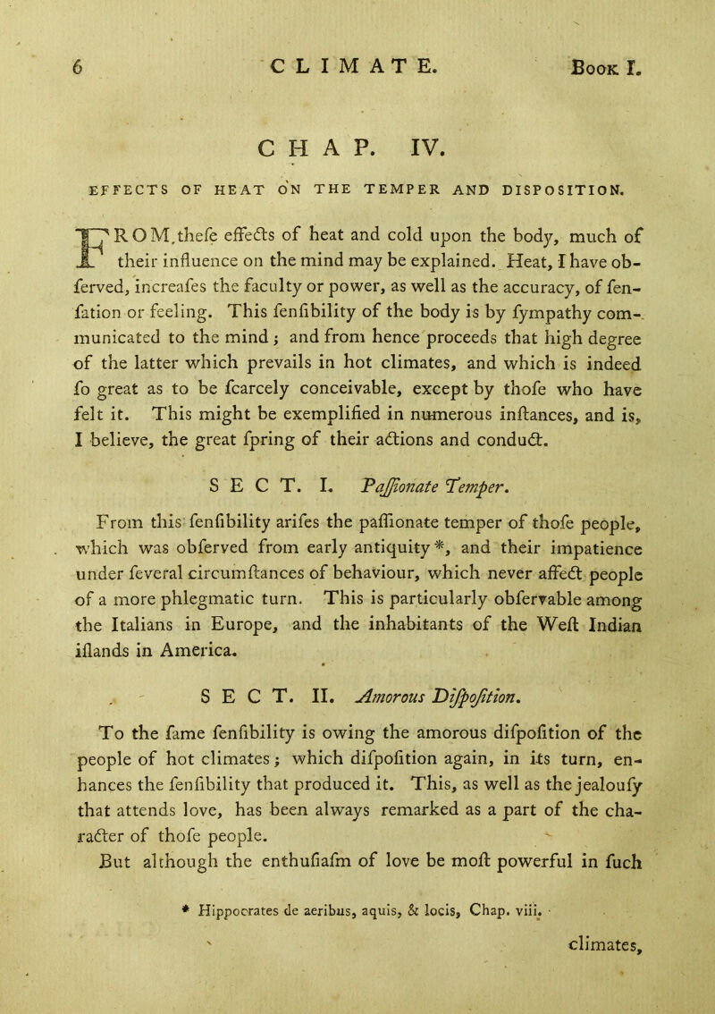 CHAP. IV. EFFECTS OF HEAT ON THE TEMPER AND DISPOSITION, FROM.thefe efFedls of heat and cold upon the body, much of their influence on the mind may be explained. Heat, I have ob- ferved, increafes the faculty or power, as well as the accuracy, of fen- fation or feeling. This fenfibility of the body is by fympathy com- municated to the mind; and from hence proceeds that high degree of the latter which prevails in hot climates, and which is indeed fo great as to be fcarcely conceivable, except by thofe who have felt it. This might be exemplified in rntmerous inftances, and is, I believe, the great fpring of their adlions and condud;. SECT. I. VaJJlonate 'Temper, From this fenfibility arifes the paflionate temper of thofe people, which was obferved from early antiquity^, and their impatience under feveral circumftances of behaviour, which never aifedl people of a more phlegmatic turn. This is particularly obferrable among the Italians in Europe, and the inhabitants of the Weft Indian iflands in America. S E C T. II. Amorous 'Difpojition, To the fame fenfibility is owing the amorous difpofition of the people of hot climates; which difpofition again, in its turn, en- hances the fenfibility that produced it. This, as well as the jealoufy that attends love, has been always remarked as a part of the cha- rader of thofe people. ^ But although the enthufiafm of love be moft powerful in fuch * Hippocrates de aeribus, aquis, & locis. Chap. viii. • ' climates.