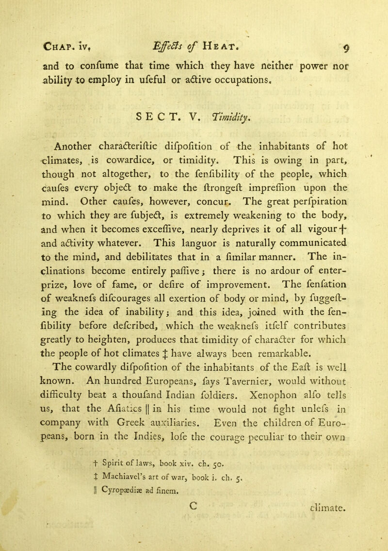 and to confume that time which they have neither power nor ability to employ in ufeful or adtive occupations. SECT. V. Timidity., Another charadleriftic difpofition of the inhabitants of hot climates, ^is cowardice, or timidity. This is owing in part, though not altogether, to the ferfibility of the people, which caufes every objedt to make the ftrongeft impreffion upon the mind. Other caufes, however, concur. The great perfpiration to which they are fubjedt, is extremely weakening to the body, and when it becomes exceflive, nearly deprives it of all vigour -f* and adlivity whatever. This languor is naturally communicated to the mind, and debilitates that in a fimilar manner. The in- clinations become entirely paffive; there is no ardour of enter- prize, love of fame, or delire of improvement. The fenfation of weaknefs difcourages all exertion of body or mind, by fuggefl- ing the idea of inability; and this idea, joined with the fen- libility before defcribed, which the weaknefs itfelf contributes greatly to heighten, produces that timidity of charadter for which the people of hot climates have always been remarkable. The cowardly difpolition of the inhabitants of the Eaft is well known. An hundred Europeans, fays Tavernier, would without difficulty beat a thoufand Indian foldiers. Xenophon alfo tells us, that the Aliatics \\ in his time would not fight unlefs in company with Greek auxiliaries. Even the children of Euro- peans, born in the Indies, lofe the courage peculiar to their own t Spirit oflaws, book xiv. ch. 50. t Machiavel’s art of war, book i. ch. 5. !1 Cyropasdias ad finem. c climate.