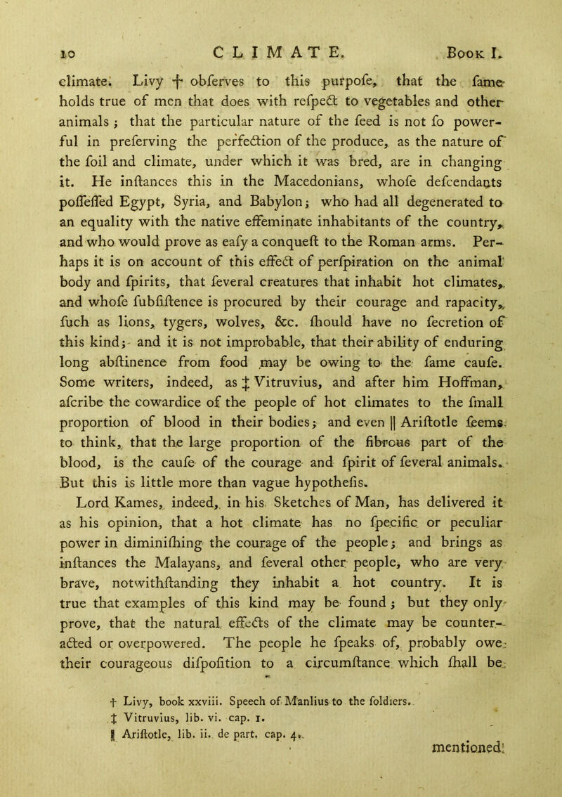 climate: Livy -f* obferves to this purpofe^ that the fame- holds true of men that does with refped; to vegetables and other animals ; that the particular nature of the feed is not fo power- ful in preferving the perfection of the produce, as the nature of the foil and climate, under which it was bred, are in changing it. He inflances this in the Macedonians, whofe defcendaots polfelfed Egypt, Syria, and Babylon; who had all degenerated to an equality with the native effeminate inhabitants of the country^ and who would prove as eafy a conqueft to the Roman arms. Per- haps it is on account of this effeCt of perfpiration on the animal' body and fpirits, that feveral creatures that inhabit hot climates^, and whofe fubfiftence is procured by their courage and rapacity,^ fuch as lions* tygers, wolves, &c. fhould have no fecretion of this kindj' and it is not improbable, that their ability of enduring long abfUnence from food may be owing to- the fame caufe. Some writers, indeed, asVitruvius, and after him Hoffman, afcribe the cowardice of the people of hot climates to the fmall proportion of blood in their bodies; and even \\ Ariftotle feems, to think, that the large proportion of the fibrous part of the blood, is the caufe of the courage and fpirit of feveral animals.. But this is little more than vague hypothefis. Lord Karnes,, indeed,, in his Sketches of Man, has delivered it as his opinion, that a hot climate has no fpe.cific or peculiar power in diminifhing the courage of the people; and brings as inflances the Malayans, and feveral other people, who are very* brave, notwithflanding they inhabit a hot country. It is true that examples of this kind may be found; but they only- prove, that the natural effeCts of the climate may be counter-- acted or overpowered. The people he fpeaks of, probably owcj their courageous difpofition to a circumflance which fhall be,: t Livy, book xxviii. Speech of Manlius to the foldiers.. X Vitruvius, lib. vi. cap. i. I Ariftotle, lib. ii.. de part, cap. 4.. mentioned!