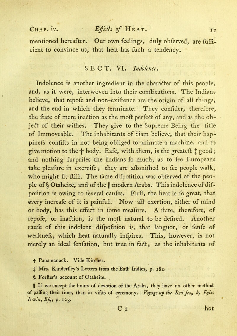 mentioned hereafter. Our own feelings, duly obferved, are fuflfi- cient to convince us, that heat has fuch a tendency, SECT. VI. Indolence, Indolence is another ingredient in the charadler of this people, and, as it were, interwoven into their conftitutions. The Indians believe, that repofe and non-exiftence are the origin of all things, and the end in which they terminate. They conlider, therefore, the fbate of mere inaction as the moft perfect of any, and as the ob- jed: of their wifhes. They give to the Supreme Being the title of Immoveable. The inhabitants of Siam believe, that their hao- pinefs confifts in not being obliged to animate a machine, and to give motion to the -j* body. Eafe, with them, is the greateft J good ; and nothing furprifes the Indians fo much, as to fee Europeans take pleafure in exercife they are aftonifhed to fee people walk, who might lit ftill. The fame difpofition was obferved of the peo- ple of § Otaheite, and of the \\ modern Arabs. This indolence of dif- polition is owing to feveral caufes. Firft, the heat is fo great, that ©very increafe of it is painful. Now all exertion, either of mind or body, has this effed in fome meafure. A ftate, therefore, of repofe, or inadion, is the moft natural to be defired. Another caufe of this indolent difpofition is, that languor, or fenfe of weaknefs, which heat naturally infpires. This, however, is not merely an ideal fenfation, but true in fad; as the inhabitants of t Panamanack. Vide Kircher. J Mrs. Kinderfley’s Letters from the Eaft Indies, p. 182. § Forfter’s account of Otaheite. J1 If we except the hours of devotion of the Arabs, they have no other method of paffing their time, than in vifits of ceremony. Voyage up the ‘Ked-fea^ by Eyles Irwin, Efq-y p. 123. C 2 hot