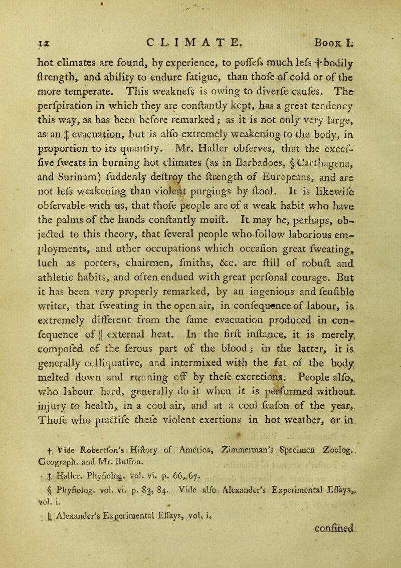 hot climates are founds by experience, to pofTefs much lefs -f-bodily ilrength, and ability to endure fatigue, than thofe of cold or of the more temperate. This weaknefs is owing to diverfe caufes. The perfpiration in which they are conftantly kept, has a great tendency this way, as has been before remarked; as it is not only very large, as an J evacuation, but is alfo extremely weakening to the body, in proportion to its quantity. Mr. Haller obferves, that the excef- live fweats in burning hot climates (as in Barbadoes, §Carthagena, and Surinam) fuddenly deftroy the ftrength of Europeans, and are not lefs weakening than violent purgings by ftool. It is likewife obfervable with us, that thofe people are of a weak habit who have the palms of the hands conftantly moift. It may be, perhaps, ob- jedled to this theory, that feveral people who-follow laborious em- ployments, and other occupations which occafion great fweating^ luch as porters, chairmen, fmiths, &c. are ftill of robuft and athletic habits, and often endued with great perfonal courage. But it has been very properly remarked, by an ingenious and fenfible writer, that fweating in the open.air, in confequ«nce of labour, ia extremely different from the fame evacuation produced in con- fequence of j] external heat. In the firft inftance,. it is merely compofed of the ferous part of the blood; in the latter, it i& generally colliquative, and intermixed with the fat of the body melted down and running off by thefe excretions. People alfo,., who labour, hard, generally do it when it is performed without injury to health, in a cool air, and at a cool feafon, of the year,. Thofe who pracfife thefe violent exertions in hot weather, or in t, Vide Robertfon’s. Hiftory of America, Zimmerman’s Specimen Zoolog,. Geograph, and Mr. BufFon. • J Haller. Phyfiolog. voL vi. p. 66,. 6‘j, § Pbyfiolog. vol. vi. p. 83, 84.. Vide alfo; Alexander’s Experimental Eflays,. ^ol. i. If Alexander’s Experimental EfTays, voh i. confmed.