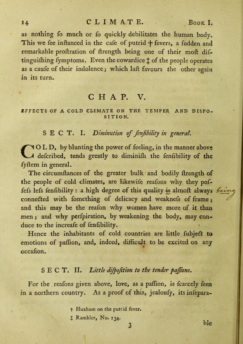 as nothing fo much or fo quickly debilitates the human body. This we fee inftanced in the cafe of putrid -f* fevers, a fudden and remarkable proftration of ftrength being one of their moft dif- tinguilhing fymptoms. Even the cowardice of the people operates as a caufe of their indolence; which laft favours the other again in its turn. CHAP. V. EFFECTS OF A COLD CLIMATE ON THE TEMPEPl AND DISPO- SITION. SECT. I. Diminution of fenfbility in general, COLD, by blunting the power of feeling, in the manner above defcribed, tends greatly to diminilh the fenfibility of the lyftem in general. The circumftances of the greater bulk and bodily ftrength of the people of cold climates, are likewife reafons why they pof- fefs lefs fenfibility : a high degree of this quality 4s almoft always connedled with fomething of delicacy and weaknefs of frame; and this may be the reafon why women have more of it than men; and why perfpiration, by weakening the body, may con- duce to the increafe of fenfibility. Hence the inhabitants of cold countries are little fubjedt to emotions of palfion, and, indeed, difficult to be excited on any occafion. SECT. IL hittle difpoftion to the tender pajjions. For the _reafons given above, love, as a paffion, is fcarcely feen in a northern country. As a proof of this, jealoufy, its infepara- t Huxham on the putrid fever, t Rambler, No. 134. ble 3