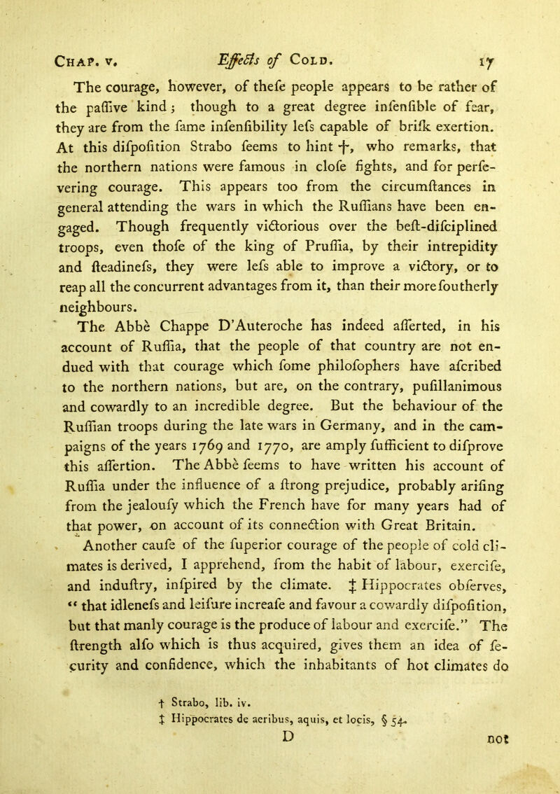 The courage, however, of thefe people appears to be rather of the paffive kind j though to a great degree infenfible of fear, they are from the fame infenfibility lefs capable of brifk exertion. At this difpofition Strabo feems to hint •f', who remarks, that the northern nations were famous in clofe fights, and for perfc- vering courage. This appears too from the circumftances in general attending the wars in which the Ruffians have been en- gaged. Though frequently vidlorious over the beft-difciplined troops, even thofe of the king of Pruffia, by their intrepidity and fteadinefs, they were lefs able to improve a vi<5bory, or to reap all the concurrent advantages from it, than their morefoutherly neighbours. The Abbe Chappe D’Auteroche has indeed affierted, in his account of Ruffia, that the people of that country are not en- dued with that courage which fome philofophers have afcribed to the northern nations, but are, on the contrary, pufillanimous and cowardly to an incredible degree. But the behaviour of the Ruffian troops during the late wars in Germany, and in the cam- paigns of the years 1769 and 1770, are amply fufficient to difprove this affiertion. The Abbe feems to have written his account of Ruffia under the influence of a Jfrong prejudice, probably arifing from the jealoufy which the French have for many years had of that power, on account of its connedlion with Great Britain. . Another caufe of the fuperior courage of the people of cold cli- mates is derived, I apprehend, from the habit of labour, exercife, and induftry, infpired by the climate, J Hippocrates obferves, “ that idlenefs and leifure increafe and favour a cowardly difpofition, but that manly courage is the produce of labour and exercife.” The ftrength alfo which is thus acquired, gives them an idea of fe- curity and confidence, which the inhabitants of hot climates do t Strabo, lib. Iv. J Hippocrates de aeribus, aquis, et locis, § 5^ D not