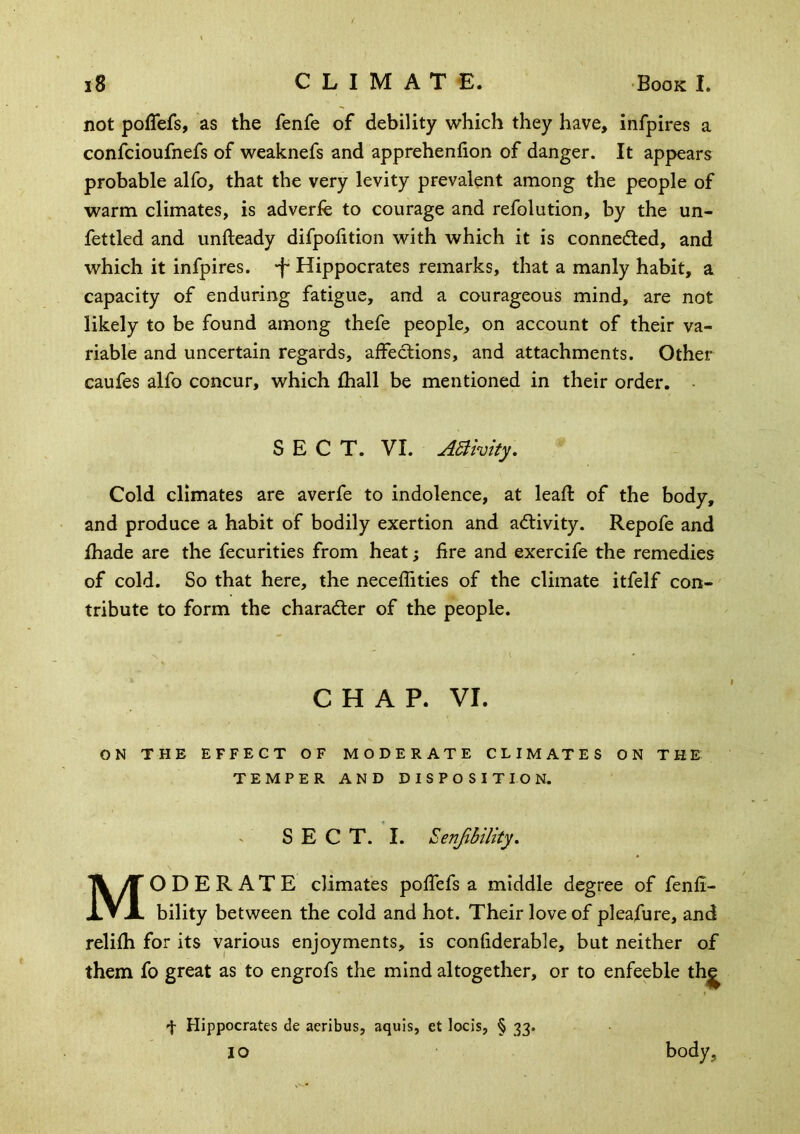 not polTefs, as the fenfe of debility which they have, infpires a confcioufnefs of weaknefs and apprehenfion of danger. It appears probable alfo, that the very levity prevalent among the people of warm climates, is adverfe to courage and refolution, by the un- fettled and unfteady difpolition with which it is connefl:ed, and which it infpires, -f* Hippocrates remarks, that a manly habit, a capacity of enduring fatigue, and a courageous mind, are not likely to be found among thefe people, on account of their va- riable and uncertain regards, affections, and attachments. Other caufes alfo concur, which fhall be mentioned in their order, SECT. VI. A^ivity. Cold climates are averfe to indolence, at leafl: of the body, and produce a habit of bodily exertion and activity. Repofe and jfhade are the fecurities from heat; Ere and exercife the remedies of cold. So that here, the neceffities of the climate itfelf con- tribute to form the charader of the people. CHAP. VI. ON THE EFFECT OF MODERATE CLIMATES ON THE TEMPER AND DISPOSITION. ' SECT. I. Senjibility, Moderate climates poffefs a middle degree of fenfi- bility between the cold and hot. Their love of pleafure, and relifh for its various enjoyments, is confiderable, but neither of them fo great as to engrofs the mind altogether, or to enfeeble th^ f Hippocrates de aeribus, aquis, et locis, § 33. 10 body,