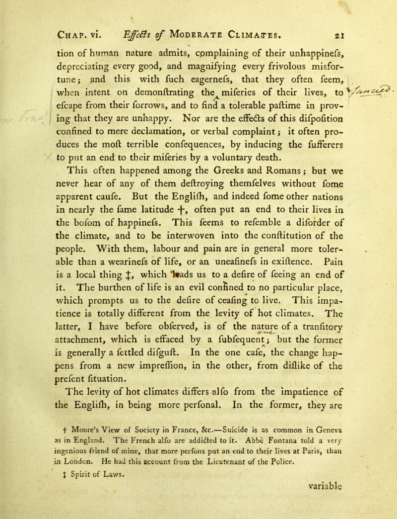 tion of human nature admits, complaining of their unhappinefs, depreciating every good, and magnifying every frivolous misfor- tune; and this with fuch eagernefs, that they often feem, when intent on demonftrating the^ miferies of their lives, to efcape from their forrows, and to find a tolerable paftime in prov- ing that they are unhappy. Nor are the efFe<5ls of this difpofition confined to mere declamation, or verbal complaint; it often pro- duces the mofi: terrible confequences, by inducing the fufferers to put an end to their miferies by a voluntary death. This often happened among the Greeks and Romans; but we never hear of any of them deftroying themfelves without fome apparent caufe. But the Englilh, and indeed fome other nations in nearly the fame latitude -f*, often put an end to their lives in the bofom of happinefs. This feems to refemble a diforder of the climate, and to be interwoven into the conftitution of the people. With them, labour and pain are in general more toler- able than a wearinefs of life, or an uneafinefs in exiftence. Pain is a local thing J, which ‘Wads us to a defire of feeing an end of it. The burthen of life is an evil confined to no particular place, which prompts us to the defire of ceafing to live. This impa- tience is totally different from the levity of hot climates. The latter, I have before obferved, is of the nature of a tranfitory attachment, which is effaced by a fubfequent; but the former is generally a fettled difgufi:. In the one cafe, the change hap- pens from a new imprefiion, in the other, from diflike of the prefent fituation. The levity of hot climates differs ^Ifo from the impatience of the Englifh, in being more perfonal. In the former, they are t Moore’s View of Society in France, &c.—Suicide is as common in Geneva as in England. The French alfo are addidied to it. Abbe Fontana told a very ingenious friend of mine, that more perfons put an end to their lives at Paris, than in London. He had this account from the Lieutenant of the Police. X Spirit of Laws. variable