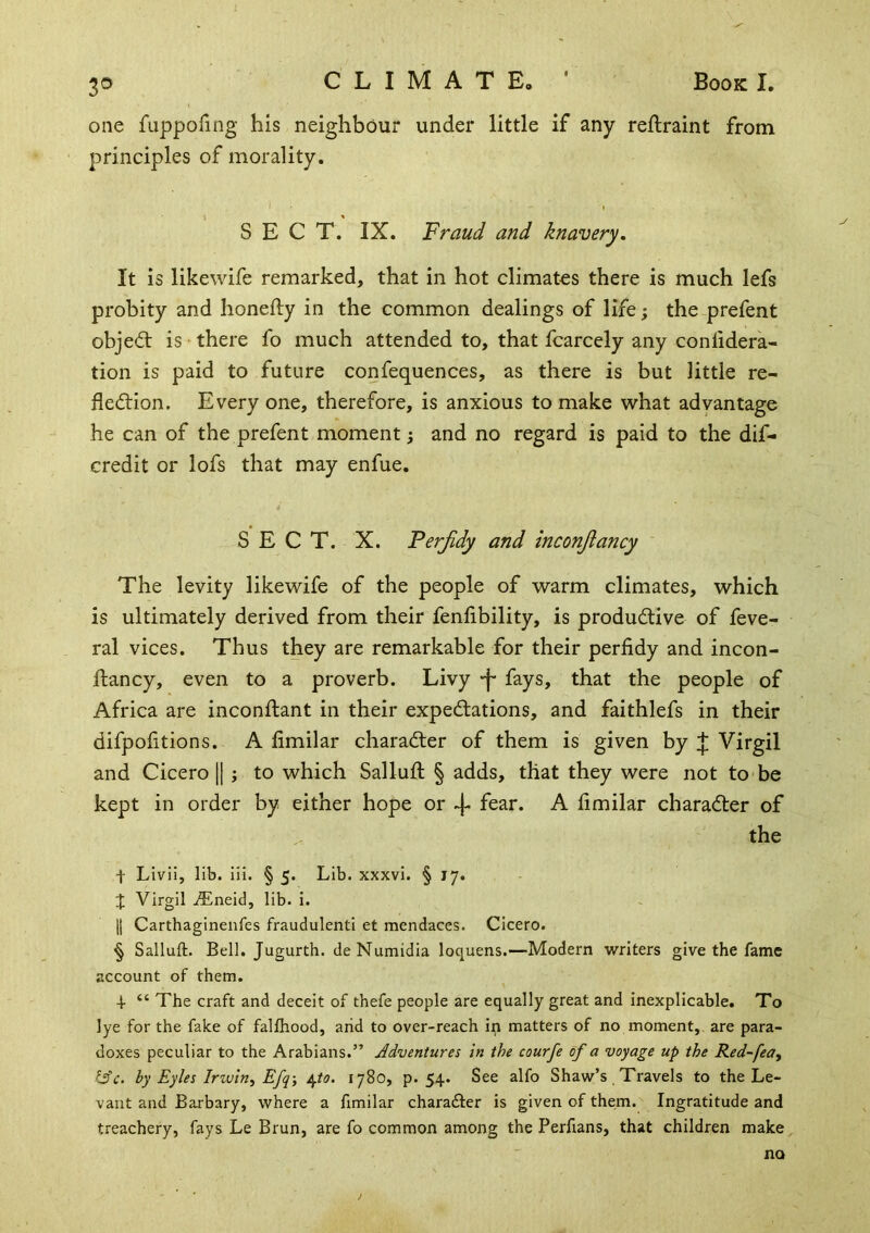 3© CLIMATE.' Book I. one fuppofing his neighbour under little if any reftraint from principles of morality. SECT. IX. Fraud and knavery. It is likewife remarked, that in hot climates there is much lefs probity and honefty in the common dealings of life; the prefent objedt is there fo much attended to, that fcarcely any conlidera- tion is paid to future confequences, as there is but little re- fledlion. Every one, therefore, is anxious to make what advantage he can of the prefent moment 3 and no regard is paid to the dif- credit or lofs that may enfue. S E C T. X. Ferjidy and inconjlancy The levity likewife of the people of warm climates, which is ultimately derived from their fenfibility, is produdiive of feve- ral vices. Thus they are remarkable for their perfidy and incon- ftancy, even to a proverb. Livy •f* fays, that the people of Africa are inconftant in their expedlations, and faithlefs in their difpofitions. A fimilar character of them is given by :j: Virgil and Cicero II ; to which Sallufi: § adds, that they were not to be kept in order by either hope or 4- fear. A fimilar character of the t Livii, lib. iii. § 5. Lib. xxxvi. § 17. X Virgil Aineid, lib. i. II Carthaginenfes fraudulent! et mendaces. Cicero. § Salluft. Bell. Jugurth. deNumidia loquens.—Modern writers give the fame account of them. 4- “ The craft and deceit of thefe people are equally great and inexplicable. To lye for the fake of falfliood, arid to over-reach in matters of no moment, are para- doxes peculiar to the Arabians.” Adventures in the courfe of a voyage up the Red-fea^ ye. by Eyles Iriuln, Efq-, /i^to. 1780, p. 54. See alfo Shaw’s Travels to the Le- vant and Barbary, where a fimilar charadler is given of them. Ingratitude and treachery, fays Le Brun, are fo common among the Perfians, that children make no