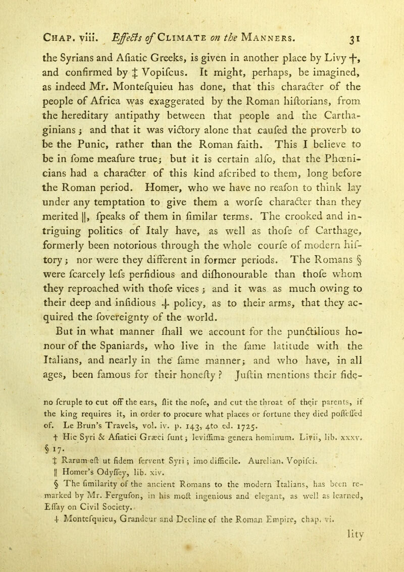 the Syrians and Afiatic Greeks, is given in another place by Livy -I*, and confirmed by ;|; Vopifcus. It might, perhaps, be imagined, as indeed Mr. Montefquieu has done, that this character of the people of Africa was exaggerated by the Roman hiftorians, from the hereditary antipathy between that people and the Cartha- ginians ; and that it was vidlory alone that caufed the proverb to be the Punic, rather than the Roman faith. This I believe to be in fome meafure true; but it is certain alfo, that the Phoeni- cians had a character of this kind afcribed to them, long before the Roman period. Horner, who we have no reafon to think lay under any temptation to give them a worfe character than they merited [1, fpeaks of them in fimilar terms. The crooked and in- triguing politics of Italy have, as well as thofe of Carthage, formerly been notorious through the whole courfe of modern hif- tory; nor were they different in former periods. The Romans § were fcarcely lefs perfidious and difhonourable than thofe whom they reproached with thofe vices ; and it was as much owing to their deep and infidious 4- policy, as to their arms, that they ac- quired the fovereignty of the world. But in what manner fhall we account for the punctilious ho- nour of the Spaniards, who live in the fame latitude with the Italians, and nearly in the fame manner; and who have, in all ages, been famous for their honefty Juflin mentions their fide- no fcruple to cut off the ears, flit the nofe, and cut the throat of their parents, if the king requires it, in order to procure what places or fortune they died pofl'cffed of. Le Brun’s Travels, vol. iv. p. 143, 4to ed. 1725. t Hie Syri & Aflatici Grzeci funt; leviflima genera hominiim. Livii, lib. xxxv. § 17- t Rarum eft ut ndem fervent Syri; imo difficile. Aureiian. Vopifei. j| Homer’s OdyffcT^, lib. xiv. § The fimilarity of the ancient Romans to the modern Italians, has been re- marked by Mr. Fergufon, in his moft ingenious and elegant, as well as learned, Effay on Civil Society. 4- Montefquieu, Grandeur and Decline of the Roman Empire, chap. vi. It tv