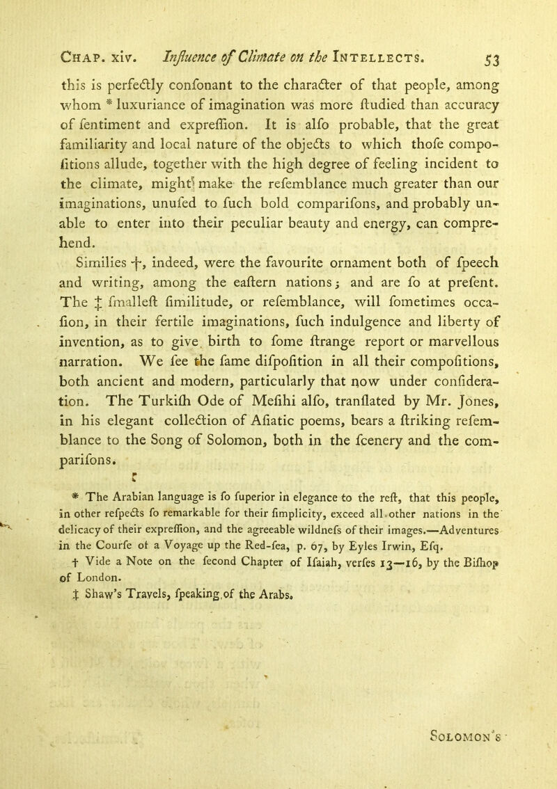 this is perfedly confonant to the character of that people, among whom * luxuriance of imagination was more ftudied than accuracy of fentiment and expreffion. It is alfo probable, that the great familiarity and local nature of the objects to which thofe compo- fitions allude, together with the high degree of feeling incident to the climate, mighd make the refemblance much greater than our imaginations, unufed to fuch bold comparifons, and probably un- able to enter into their peculiar beauty and energy, can compre- hend. Similies -f*, indeed, were the favourite ornament both of fpeech and writing, among the eaftern nations; and are fo at prefent. The J fraalleft fimilitude, or refemblance, will fometimes occa- fion, in their fertile imaginations, fuch indulgence and liberty of invention, as to give, birth to fome ftrange report or marvellous narration. We fee the fame difpofition in all their compolitions, both ancient and modern, particularly that now under confidera- tion. The Turkilh Ode of Melihi alfo, tranllated by Mr. Jones, in his elegant collection of Aliatic poems, bears a ftriking refem- blance to the Song of Solomon, both in the fcenery and the com- parifons. r * The Arabian language is fo fuperior in elegance to the reft, that this people, in other refpeCts fo remarkable for their fimplicity, exceed all.other nations in the delicacy of their expreflion, and the agreeable wildnefs of their images.—Adventures in the Courfe ot a Voyage up the Red-fea, p, 67, by Eyies Irwin, Efq. t Vide a Note on the fecond Chapter of Ifaiah, verfes 13—16, by the Biftiop of London. t Shaw’s Travels, fpeaking.of the Arabs, Solomon's ■