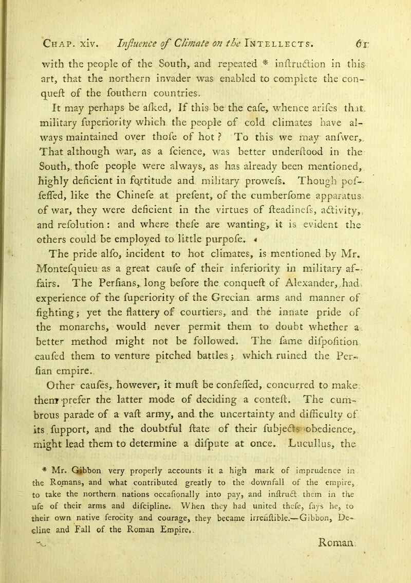 with the people of the South, and repeated ^ inllrudlion in this art, that the northern invader was enabled to complete the con- queft of the fouthern countries. It may perhaps be afked, If this be the cafe, whence arifes that, military fuperiority which the people of cold climates have al- ways maintained over thofe of hot To this we may anfvver,. That although war, as a fcience, was better underdood in the South,, thofe people w’ere always, as has already been mentioned, highly deficient in fqrtitude and military prowefs. Though pof— defied, like the Chinefe at prefent, of the cumberfome apparatus of war, they were deficient in the virtues of fteadinefs, aftivity,, and refolution: and where thefe are wanting, it is evident the others could be employed to little purpofe, The pride alfo, incident to hot climates, is mentioned by Mr. Montefquieu as a great caufe of their inferiority in military af>- fairs. The Perfians,. long before the conquefi; of Alexander,..had, experience of the fuperiority of the Grecian arms and manner of fightings yet the flattery of courtiers, and the innate pride of the monarchs, would never permit them to doubt whether a better method might not be followed. The fame difpofition caufed them to venture pitched battles ; which ruined the Per- flan empire,. Other caufes, however, it mufl: be confefied, concurred to make them prefer the latter mode of deciding a conteft. The cum- brous parade of a vafl army, and the uncertainty and difficulty of its .fupport, and the doubtful ftate of their fubjefls’-obedience, might lead them to determine a difpute at once. Lucullus, the * Mr. Gibbon very properly accounts it a high mark of imprudence in the Romans, and what contributed greatly to the downfall of the empire, to take the northern nations occafionally into pay, and inftruft them in the ufe of their arms and difcipline. When they had united thefe, fays he, to their own native ferocity and courage, they became irrenftible.—Gibbon, De- cline and Fall of the Roman Empire,. Roman.