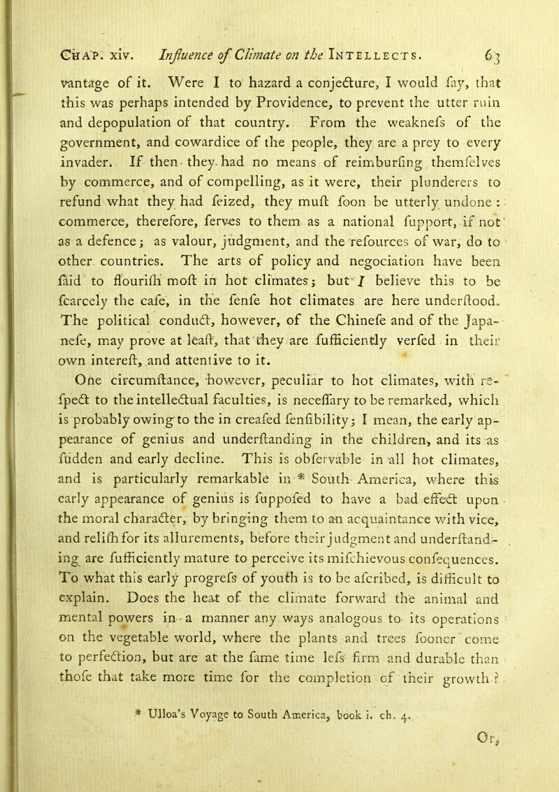 i vantage of it. Were I to hazard a conjedlure, I would fay, that this was perhaps intended by Providence, to prevent the utter ruin and depopulation of that country. From the weaknefs of the government, and cowardice of the people, they are a prey to every invader^ If then-they, had no means of reimburfing , themfelves by commerce, and of compelling, as it were, their plunderers to refund what they had feized, they mud; foon be utterly undone : commerce, therefore, ferves to them as a national fupport, if not as a defence j as valour, judgment, and the refources of war, do to other countries. The arts of policy and negociation have been laid to flourilh mod: in hot climates; hut J believe this to be fcarcely the cafe, in the fenfe hot climates are here underdood. The political conduct, however, of the Chinefe and of the Japa- nefe, may prove at leafi, that they are fufficiencly verfed in their own intered:, and attentive to it. One circumftance, however, peculiar to hot climates, with re- fpedt to the intellectual faculties, is neceffary to be remarked, which is probably owing'to the in creafed fendbility; I mean, the early ap- pearance of genius and underftanding in the children-, and its as fudden and early decline. This is obfervable in all hot climates, and is particularly remarkable in ^ South America, where this early appearance of genius is fuppofed to have a bad effeCt upon the moral character, by bringing them to an acquaintance with vice, and relilhfor its allurements, before their judgment and underftand- ing are fufficiently mature to perceive its mifchievous confequences. To what this early progrefs of youth is to be afcribed,^ is difficult to explain. Does the hea.t of the climate forward the animal and mental powers in-a manner any ways analogous to its operations on the vegetable world, where the plants and trees fooner come to perfection, but are at the fame time lefs' firm and durable than thofe that take more time for the completion of their growth ? * Ulloa’s Voyage to South America, book i. ch. 4.. Of.-