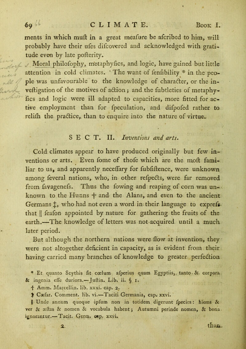 ments in which muft in a great meafnre be afcribed to him, will probably have their ufes difcovered and acknowledged with grati- tude even by late pofterity. c y Moral philofophy, m'etaphylics, and logic, have gained but little attention in cold climates. * The want of fenfibility ^ in the peo- ple was unfavourable to the knowledge of character, or the in- veftigation of the motives of ad;ion; and the fubtleties of metaphy- ^ fics and logic were ill adapted to capacities, more fitted for ac- tive employment than for fpeculation, and difpofed rather to relilh the. practice,, than to enquire into the nature of virtue* SEC T. II. Inventions and arts. Cold climates appear to have produced originally but few in- ventions or arts. Even fome of thofe which are the nioft fami- liar to us, and apparently neceflary for fubfifience, were unknown among feveral nations, who, in other refpedls, were far removed from favagenefs. Thus the lowing and reaping of corn was un- known to the Hunns -f and* the Alans, and even to the ancient Germans j;, who had not even a word in. their language to exprefs- that 11 feafon appointed by nature for gathering the fruits of the earth.—The knowledge of letters was not acquired until a much later period. But although the northern nations were flow at invention, they were not altogether deficient in capacity, as is evident from their having carried many branches of knowledge to greater perfedion * Et quanto Scythis fit coelum afperius quam Egyptiis,,. tanto-&. corpora. & ingenia efie duriora.—Juftin. Lib. ii. § l. L Amm. Mareellin. lib. xxxi. cap. 2. % Caefar. Comment, lib. vi.-r-Taciti Germania, cap. xxvi. ^ I Unde annum quoque ipfum non in totidem digerunt fpecies: hiems & ver & sftas & nomen & vocabula habent j Autumni perinde nomen, & bona ignorantur.—Tacit. Germ. cep. xxvi,. ~ Z. thaijw