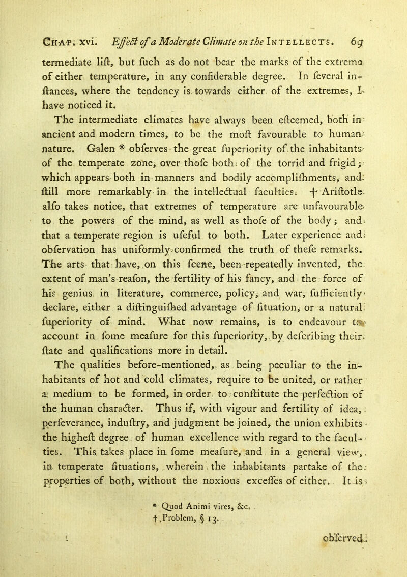 termediate lift, but fuch as do not bear the marks of the extreme of either temperature, in any conftderable degree. In feveral in- ftances, where the tendency is towards either of the. extremes, I- have noticed it. The intermediate climates have always been efteemed, both in- ancient and modern times, to be the moft favourable to human' nature. Galen * obferves the great fuperiority of the inhabitants' of the. temperate zone, over thofe both: of the torrid and frigid; which appears' both in manners and bodily acccmpliftiments, and: ftill more remarkably in the intellectual faculties; -f* ^Ariftotle- alfo takes notice, that extremes of temperature are unfavourable, to the powers of the mind, as well as thofe of the body; and^ that a temperate region is ufeful to both. Later experience and; obfervation has uniformlyvconfirmed the. truth of thefe remarks. The arts that have, on this fceae, been repeatedly invented, the extent of man’s reafon, the fertility of his fancy, and the force of hi? genius, in literature, commerce, policy, and war, fufficiently • declare, either a diftinguifhed advantage of fituation, or a natural: fuperiority of mind. What now remains, is to endeavour t®i’ account in fome meafure for this fuperiority,,by defcribing their, ftate and qualifications more in detail. The qualities before-mentioned,, as being peculiar to the in- habitants of hot and cold climates, require to be united, or rather a^ medium to be formed, in order to conftitute the perfection of the human character. Thus if, with vigour and fertility of idea,. perfeverance, induftry, and judgment be joined, the union exhibits • the.higheft degree, of human excellence with regard to the facul- ties. This takes place in. fome meafure, and in a general view,, in temperate fituations, wherein \ the inhabitants partake of the: |>roperties of both, without the noxious excefies of either. Itis^ * Quod Animi vires, &c. t .Problem, § 13. I obXervedi