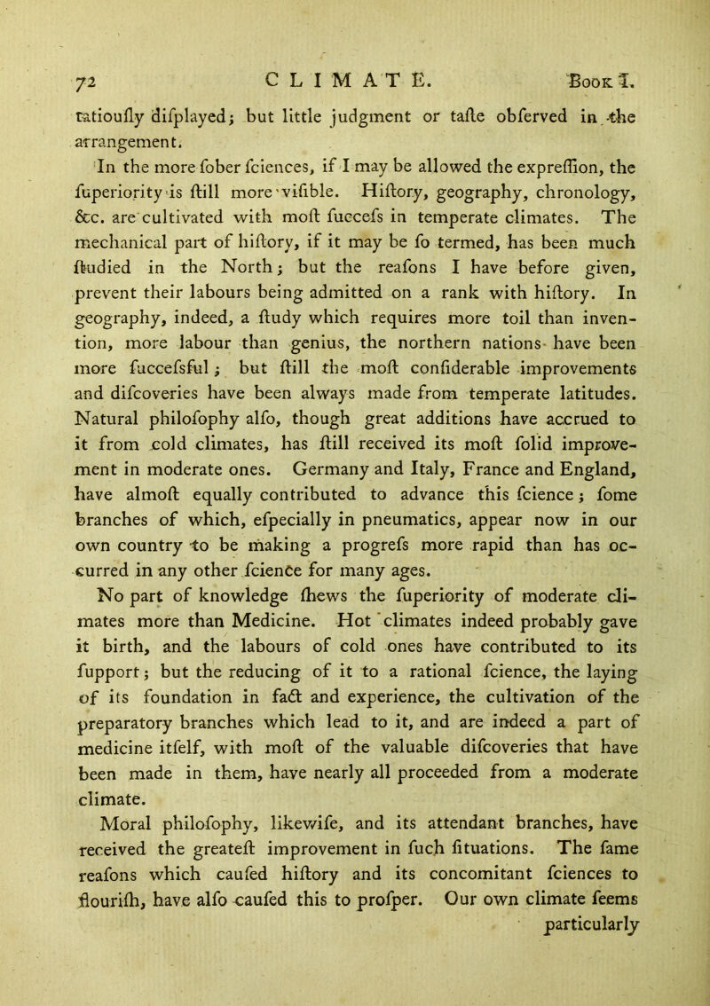 ratioufly difplayed; but little judgment or tafle obferved in,-the arrangement. ‘In the more fober fciences, if I may be allowed the expreffion, the fuperiority >is ftill more'vifible. Hiflor.y, geography, chronology, dec. are cultivated with molt fuecefs in temperate climates. The mechanical part of hiflory, if it may be fo termed, has been much ftudied in the North; but the reafons I have before given, prevent their labours being admitted on a rank with hiflory. In geography, indeed, a fludy which requires more toil than inven- tion, more labour than genius, the northern nations- have been more fuccefsful; but ftill the moft conftderable improvements and difeoveries have been always made from temperate latitudes. Natural philofophy alfo, though great additions have accrued to it from jcold climates, has ftill received its moft folid improve- ment in moderate ones. Germany and Italy, France and England, have almoft equally contributed to advance this fcience j fome branches of which, efpecially in pneumatics, appear now in our own country -to be ihaking a progrefs more rapid than has oc- curred in any other feienCe for many ages. No part of knowledge fhews the fuperiority of moderate cli- mates more than Medicine. Hot 'climates indeed probably gave it birth, and the labours of cold ones have contributed to its fupport; but the reducing of it to a rational fcience, the laying of its foundation in fadt and experience, the cultivation of the preparatory branches which lead to it, and are indeed a part of medicine itfelf, with moft of the valuable difeoveries that have been made in them, have nearly all proceeded from a moderate climate. Moral philofophy, likewife, and its attendant branches, have received the greateft improvement in fuch fituations. The fame reafons which caufed hiftory and its concomitant fciences to ftourilh, have alfo caufed this to profper. Our own climate feems particularly