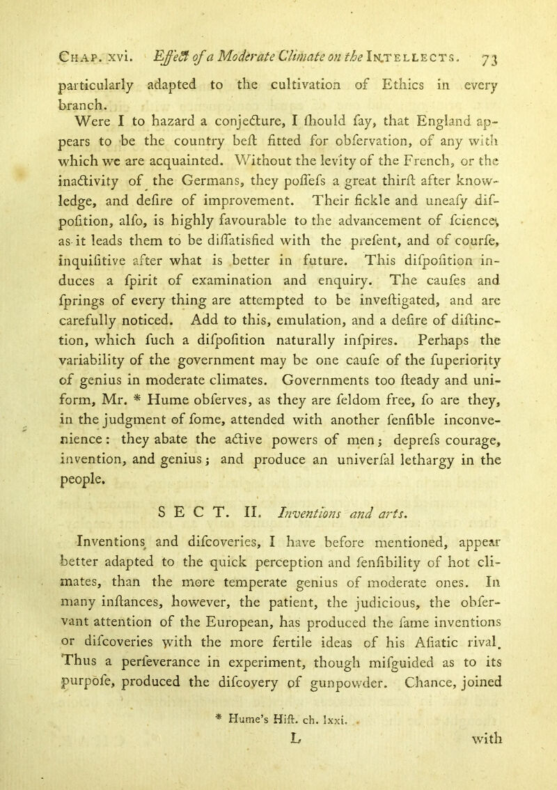 particularly adapted to the cultivation of Ethics in every branch. Were I to hazard a conjedlure, I diould fay, that England ap- pears to be the country bed; fitted for obfervation, of any with which we are acquainted. Without the levity of the French, or the inad;ivity of the Germans, they pofTefs a great third after know- ledge, and deflre of improvement. Their fickle and uneafy dif- polition, alfo, is highly favourable to the advancement of fcience*, as it leads them to be diffatisfied with the piefent, and of courfe, inquifitive after what is better in future. This difpoiition in- duces a fpirit of examination and enquiry. The caufes and fprings of every thing are attempted to be invefligated, and are carefully noticed. Add to this, emulation, and a defire of diftinc- tion, which fuch a difpoiition naturally infpires. Perhaps the variability of the government may be one caufe of the fuperiority of genius in moderate climates. Governments too fteady and uni- form, Mr. * Hume obferves, as they are feldom free, fo are they, in the judgment of fome, attended with another fenfible inconve- nience : they abate the adtive powers of men; deprefs courage, invention, and genius; and produce an univerfal lethargy in the people. SECT. II, Inventions and arts. Inventions and difcoveries, I have before mentioned, appear better adapted to the quick perception and fenfibility of hot cli- mates, than the more temperate genius of moderate ones. In many infiances, however, the patient, the judicious, the obfer- vant attention of the European, has produced the fame inventions or difcoveries vvith the more fertile ideas of his Afiatic rival. Thus a perfeverance in experiment, though mifguided as to its purpofe, produced the difcoyery of gunpowder. Chance, joined * Hume’s Hift. ch. Ixxi. . L with