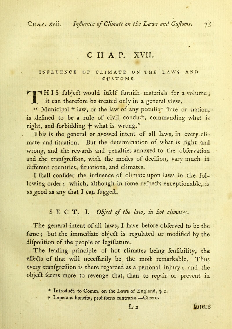 CHAP. xvn. INFLUENCE OF CLIMATE ON THE LAWS ANI> CUSTOMS. This fubjecfl would itfelf furnl{h materials for a volume ; it can therefore be treated only in a general view. Municipal * law, or the law of any peculiar ftate or nation, is .defined to be a rule of civil condudt, commanding what is right, and forbidding what is wrong.” This is the general or avowed intent of all laws. In every cli- mate and fituation. But the determination of what is right and wrong, and .the rewards and penalties annexed to the obfervation and .the tranfgreflion, with the modes of decifion, vary much in different countries, fituations, and climates. I ihall confider the influence of climate upon laws in the fol- lowing order j which, although in fome refpedts exceptionable, is as ^ood as any that I can fuggeff, SECT. I. ObjeB of the lawy in hot climates* The general intent of all laws, I have before obferved to be the fame ; but the immediate objed: is regulated or modified by the difpofition of the people or legiflature. The leading principle of hot climates being fenfibility, the cffeds of that will neceffarily be the mofl; remarkable. Thus every tranfgreflion is there regarded as a perfonal injury; and the objed feems more to revenge that, than to repair or prevent in * Introduft. to Comm, on the Laws of England, § 2. ' t Imperans honefta, prohibens contraria.—Cicero. L2 ferttiici