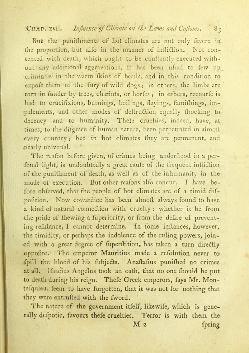 Bat the punifhments of hot climates are not only feyere in the proportion, but alfo in the manner of inflicllon. Not con- tented with death, which ought to be- conftantly executed with- out any additional aggravations, it has been ufiial to few up criminals in thsr warm Ikins of beafts, and in this condition to expofe them to the fury of wild dogs; in others, the limbs are torn in funder by trees, chariots, or horfes; in others, recourfe is had to crucifixions, burnings, boilings, flayings, fami(hings, im- ,pdements, and other modes of deftrudlion equally Ihocking to decency and to humanity. Thefe cruellies, indeed, have, at times, to the difgrace of human nature, been perpetrated in almod; every country; but in hot climates they are permanent, and nearly univerfal. The reafon before given, of crimes being underdood in a per- fonal light, is undoubtedly a great caufe of the frequent inflidtion of the punidiment of death, as well as of the inhumanity in the mode of execution. But other reafons alfo concur. I have be- fore obferved, that the people of hot climates are of a timid dif- pofitioii. Now cowardice has been altnofi; always found to have a kind of natural connedlion vdth cruelty : whether it be from the pride of diewing a fuperiority, or from the dedre of prevent- ing refidance, I cannot determine. In fome inftances, however, the timidity, or perhaps the indolence of the ruling powers, join- ed with a great degree of fuperdition, has taken a turn directly oppofite. The emperor Mauritius made a refolution never to fpill the blood of his fubjedts. Anadadus punidied no crimes at all. Ifaacius Angelas took an oath, that no one diould be put to death during his reign. Thefe Greek emperors, fays Mr. Mon- tefquieu, feem to have forgotten, that it was not for nothing that they were entruded with the fword. The nature of the government itfelf, likewife, which is gene- rally defpotic, favours thefe cruelties. Terror is with them the M 2 fpring