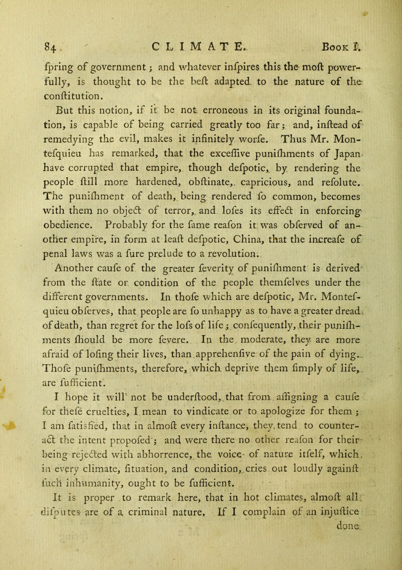 fpring of government; and whatever infpires this the moft power- fully, is thought to be the bed: adapted, to the nature of the conftitutibn. But this notion, if it be not. erroneous in its original founda- tion, is capable of being carried greatly too far; and, inftead of remedying the evil, makes it infinitely worfe. Thus Mr. Mon- tefquieu has remarked, that the exceflive punifhments of Japan^ have corrupted that empire, though defpotic,, by rendering the people hill more hardened, obfHnate,, capricious, and refolute.. The punhhment of death, being, rendered fo common, becomes with them no object of terror, and lofes its effedl in enforcing^ obedience. Probably for the fame reafon it was obferved of an- other empire, in form at lead defpotic, China, that the increafe of penal laws was a fure prelude to a revolution. Another caufe of the greater feverity of punidimsnt is derived- from the hate or condition of the people themfelves under the different governments,. In thofe which are defpotic, Mr. Montef- quieu obferves, that people are fo unhappy as to have a greater dreads of death, than regret for the lofs of life; confequently, tlxeir punifh- ments fhould be more fevere.. In the. moderate, they are more afraid of lofing their lives, than apprehenfive of the pain of dying,., Thofe punifhments, therefore, which deprive them fimply of life,, are fufficient. I hope it will'not be underflood,,that from afiigning a caufe for thefe cruelties, I, mean to vindicate or to apologize for them I am fatisfi'ed, that in almofl every inflance, they,tend, to counter- a61 the intent propofed'; and were there no other reafon for their' being rejected with abhorrence, the voice- of nature itfelf, which, in evpry climate, fituation, and condition,..cries out loudly againft fuel! inhumanity, ought to be fufficient. It is proper to remark here, that in hot climates, almofl all: difputes are of a criminal nature. If I complain of an injuflice done.