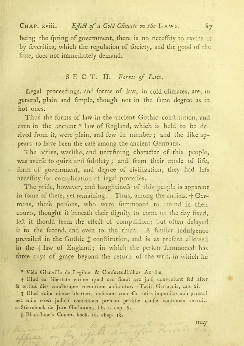 being the fpring of government, there is no neceffity to excite it ' by feverities, which the regulation of fociety, and the good of the ftate, does not immediately demand. SECT. II. Forms, of Law. Legal proceedings, and forms of law, in cold climates, are, in general, plain and Ample, though not in the fame degree as in hot ones. Thus the forms of law in the ancient Gothic conftitution, and even in the ancient law of England, which is held to be de- rived from it, were plain, and few in number; and the like ap- pears to have been the cafe among the ancient Germans. The adtive, warlike, and unrefining charadler of this people, was averfe to quirk and fubtlety ; and from their mode of life, form of government, and degree of civilization, they had lefs neceffity for complication of legal procefies. I'he pride, however, and haughtinefs of this people is apparent in forne of thefe, yet remaining. Thus, among the ancientGer- mans, thofe perfons, who were fummoned to attend in their courts, thought it beneath their dignity to come on the day fixed, left it ffiould feem the effedt of compulfionj but often delayed it to the fecond, and even to the third. A fimilar indulgence prevailed in the Gothic conftitution, and is at prefent allowed in the || law of England; in which the perfon fummoned has three days of grace beyond the return, of the writ, in which he • Vide Glanvllle de Leffibus & Confuetudinibus Anailiae. t Illud ex libertate vitium quod nec limul nec julu conveniunt fed alter & tertius dies cundtatione coeuncium abfumitur.—Taciti Germania, cap. xi. J Illud enim nimiae libertatis indicium concelTa toties impunitas non parendi nec enim trims judicii confellibus pcenam perditae caufas coatumax meruit. •—Stiernhook de Jure Gothorum, lib. i. cap. 6. !| Blackftone’s Comm! book. iii. chap. i8. may