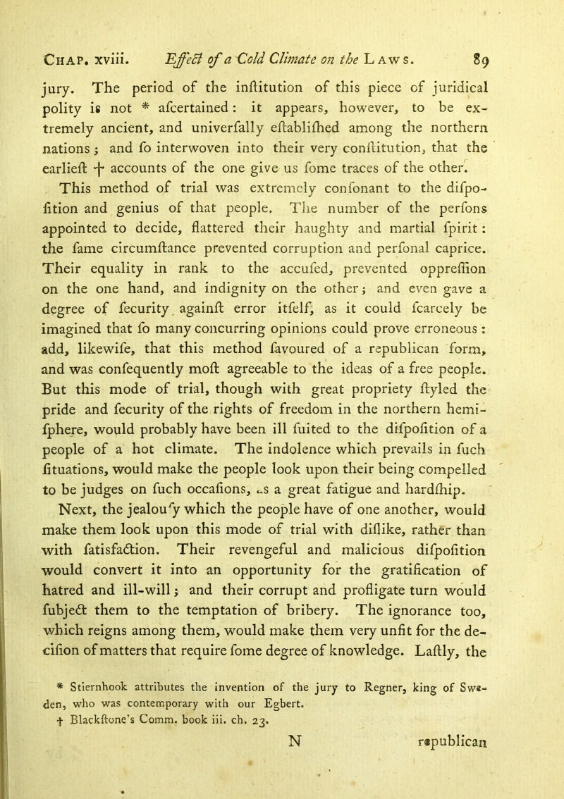 jury. The period of the infHtution of this piece of juridical polity is not * afcertained: it appears, however, to be ex- tremely ancient, and univerfally eiliablifhed among the northern nations; and fo interwoven into their very conllitution, that the earlieft -f* accounts of the one give us fome traces of the other. . This method of trial was extremely confonant to the difpo- htion and genius of that people. The number of the perfons appointed to decide, flattered their haughty and martial fpirit: the fame circumfliance prevented corruption and perfonal caprice. Their equality in rank to the accufed, prevented oppreflion on the one hand, and indignity on the other -y and even gave a degree of fecurity againfl: error itfelf, as it could fcarcely be imagined that fo many concurring opinions could prove erroneous: add, likewife, that this method favoured of a republican form, and was confequently mofl; agreeable to the ideas of a free people. But this mode of trial, though with great propriety ftyled the pride and fecurity of the rights of freedom in the northern hemi- fphere, would probably have been ill fuited to the difpofition of a people of a hot climate. The indolence which prevails in fuch fituations, would make the people look upon their being compelled to be judges on fuch occafions, cS a great fatigue and hardfhip. Next, the jealousy which the people have of one another, would make them look upon this mode of trial with diflike, rather than with fatisfadtion. Their revengeful and malicious difpofition would convert it into an opportunity for the gratification of hatred and ill-will; and their corrupt and profligate turn would fubjedt them to the temptation of bribery. The ignorance too, which reigns among them, would make them very unfit for the de- cifion of matters that require fome degree of knowledge. Laftly, the * Stiernhook attributes the invention of the jury to Regner, king of Swi- den, who was contemporary w^ith our Egbert. t Blackftone’s Comm, book iii. ch. 23. N r«publican