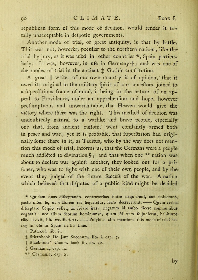 republican form of this mode of decihon, would render it to- tally unacceptable in defpotic governments. Another mode of trials of great antiquity, is that by battle.. This was not, however, peculiar to the northern nations, like the- trial by jury, as it was ufed in other countries Spain particu- larly. It v/as, however, in ufe in Germany -f*; and was one of the modes of trial in the ancient J Gothic conllitution. A great [] writer of our own country is of opinion, that it owed its original to the military fpirit of our anceftors, joined to a fuperflitious frame of mind, it being in the nature of an ap- peal to Providence, under an apprehenlion and hope, however prefumptuous and unwarrantable, that Heaven would give the vidlory where there was the right. This method of decifion was< undoubtedly natural to a warlike and brave people, efpecially one that^ from ancient cuftom,' went conftantly armed both in peace and war | yet it is probable, that fuperftition had origi- nally fome lhare in it, as Tacitus, who by the way does not men- tion this mode of trial, informs us, that the Germans were a people much addidled to divination § ; and that when one ** nation was^ about to declare war againfl another, they looked out for a pri- foner, who was to fight with one of their own people, and by the event they judged of the future fuccefs of the war. A nation, which believed that difputes of a public kind might be decided. * Quidam quas difceptando controverfias finire nequierant, aut noluerant,.. padlo inter, fe, ut vidtorem res fequeretur, ferro decrcverunt. Quum verbis difceptare Scipio vellet, ac fedare iras; negatum id ambo dicere communibus cognatis : nec alium deorum hominumve, quam Martem fejudicem, habituros- efle.—Livii, lib. xxviii. § 21. Polybius alfo mentions this mode of.trial.be- ing in ufe in Spain in his time. •(■ PatercuL lib. ii. 'I Stiernhook De Jure Sueonum, lib. i. cap. y. j| Blackftone’s Comm, book iii. cb. 22. § Germania, cap. ix, ** Germania, cap. x. by