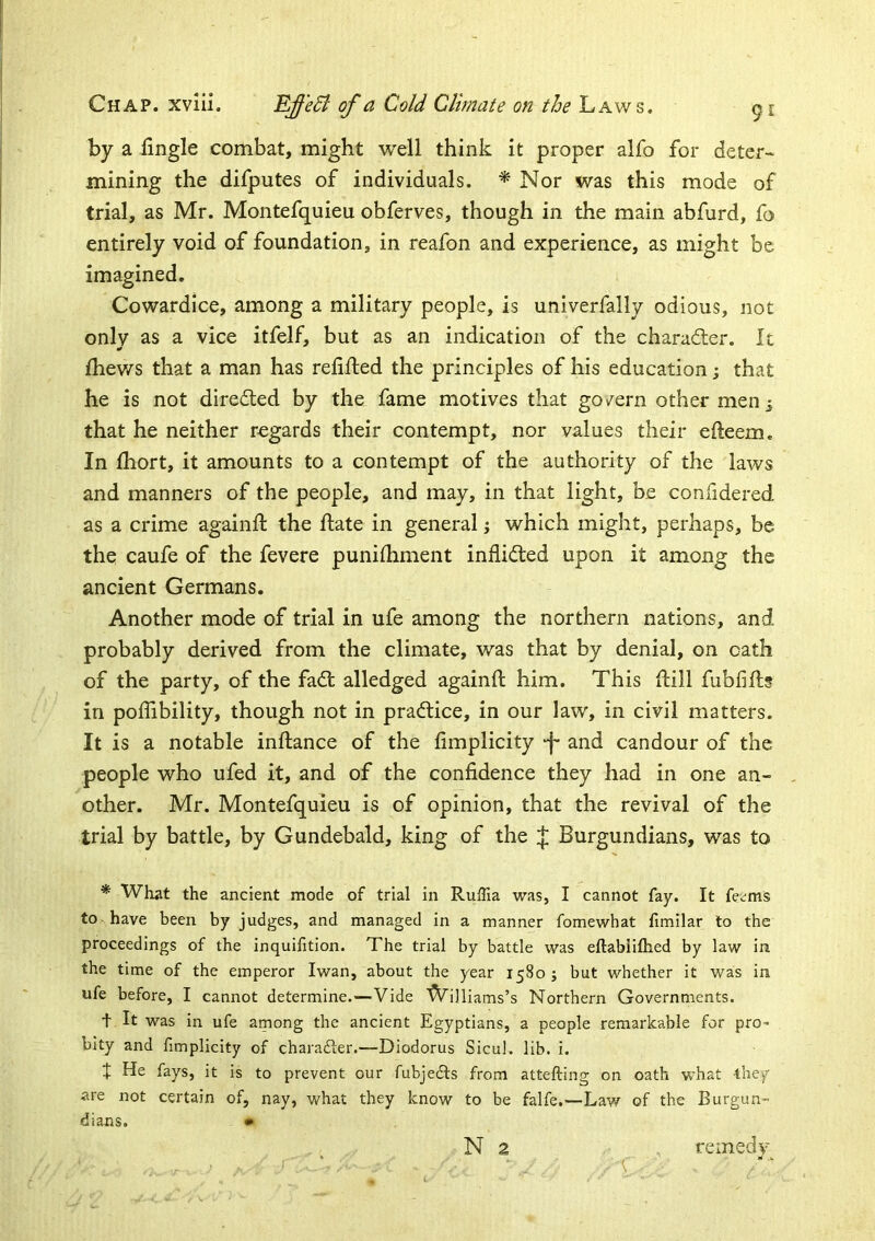 by a fingle combat, might well think it proper alfo for deter- mining the difputes of individuals. * Nor was this mode of trial, as Mr. Montefquieu obferves, though in the main abfurd, fo entirely void of foundation, in reafon and experience, as might be imagined. Cowardice, among a military people, is univerfally odious, not only as a vice itfelf, but as an indication of the character. It fhev/s that a man has relifled the principles of his education; that he is not directed by the fame motives that govern other men^ that he neither regards their contempt, nor values their efteem. In fhort, it amounts to a contempt of the authority of the laws and manners of the people, and may, in that light, be confidered as a crime againfl the ftate in general j which might, perhaps, be the caufe of the fevere punilhment inflidted upon it among the ancient Germans. Another mode of trial in ufe among the northern nations, and probably derived from the climate, was that by denial, on oath of the party, of the fadt alledged againfl him. This ftill fubfifl? in poffibility, though not in practice, in our law, in civil matters. It is a notable inflance of the fimplicity •f* and candour of the people who ufed it, and of the confidence they had in one an- , other. Mr. Montefquieu is of opinion, that the revival of the trial by battle, by Gundebald, king of the J Burgundians, was to * What the ancient mode of trial in Ruflia was, I cannot fay. It fetms to have been by judges, and managed in a manner fomewhat fimilar to the proceedings of the inquifition. The trial by battle was eftabliftied by law in the time of the emperor Iwan, about the year 1580 j but whether it was in ufe before, I cannot determine.—Vide ^iniams’s Northern Governments. t It was in ufe among the ancient Egyptians, a people remarkable for pro- bity and fimplicity of charafter.—Diodorus Sicul. lib. i. t He fays, it is to prevent our fubjedts from attefting on oath what they are not certain of, nay, what they know to be falfe.—Law of the Burgun- dians. • N 2 remedv