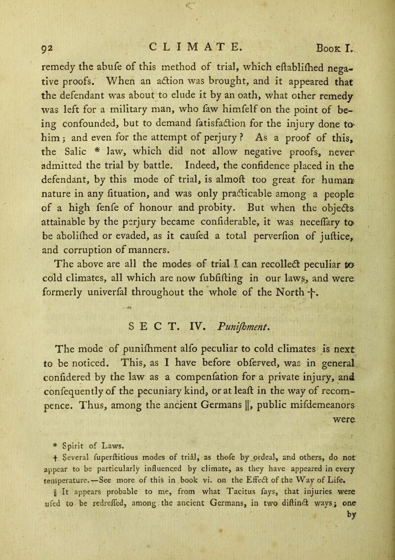 remedy the abufe of this method of trial, which eftablifhed nega- tive proofs. When an adlion was brought, and it appeared that the defendant was about to elude it by an oath, what other remedy was left for a military man, who faw himfelf on the point of be- ing confounded, but to demand fatisfadlion for the injury done to^ him; and even for the attempt of perjury ? As a proof of this, the Salic ^ law, which did not allow negative proofs, never admitted the trial by battle. Indeed, the confidence placed in the defendant, by this mode of trial, is almoft too great for human- nature in any fituation, and was only prafticable among a people of a high fenfe of honour and probity. But when the objects attainable by the perjury became confiderable, it was neceflary to be aboliihed or evaded, as it caufed a total perverfion of juftice, and corruption of manners. The above are all the modes of trial I can recolledl peculiar to cold climates, all which are now fubfifting in our laws, and were formerly univerfal throughout the whole of the North -f, SECT. IV. Punijhment. The mode of punifhment alfo peculiar to cold climates is next to be noticed. This, as I have before obferved, was in general confidered by the law as a compenfation for a private injury, and confequently of the pecuniary kind, or at lead: in the way of recom- pence. Thus, among the ancient Germans ||, public mifdemeanors were * Spirit of Laws. f Several fuperftitlous modes of trial, as thofe by ordeal-, and others, do not appear to be particularly influenced by climate, as they have appeared in every temperature.—See more of this in book vi. on the EfFedl of the Way of Life. I It appears probable to me, from what Tacitus fays, that injuries wer« ufed to be redrelTed, among the ancient Germans, in two diftin<^ ways; one by