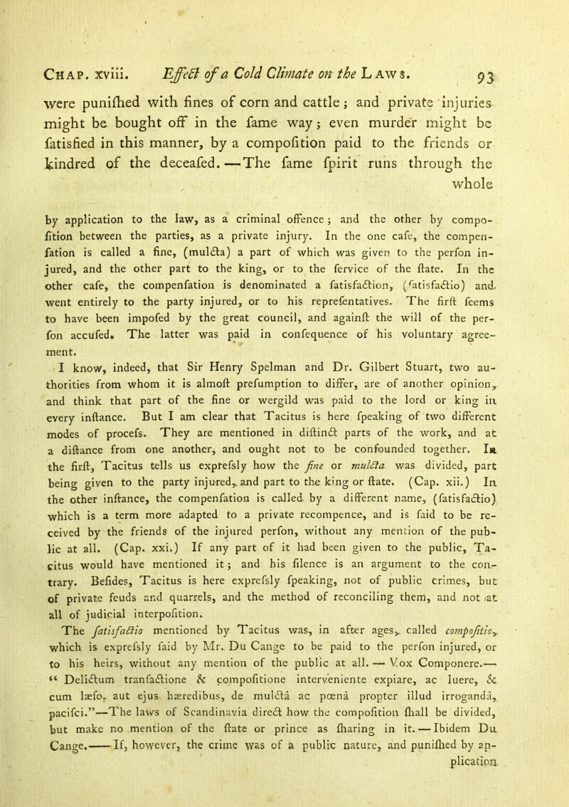 were punifhed with fines of corn and cattle; and private injuries- might be bought off in the fame way j even murder might be fatisfied in this manner, by a compofition paid to the friends or kindred of the deceafed.—The fame fpirit runs through the whole by application to the law, as a criminal offence ; and the other by compo- fition between the parties, as a private injury. In the one cafe, the compen- fation is called a fine, (mul£la) a part of which was given to the perfon in- jured, and the other part to the king, or to the fervice of the ftate. In the other cafe, the compenfation is denominated a fatisfadlion, (^atisfadfio) and. went entirely to the party injured, or to his reprefentatives. The firft feems to have been impofed by the great council, and againft the will of the per- fon accufed. The latter was paid in confequence of his voluntary agree- ment. I know, indeed, that Sir Henry Spelman and Dr. Gilbert Stuart, two au- thorities from whom it is almofl: prefumption to differ, are of another opinion^ and think, that part of the fine or wergild was paid to the lord or king ia every inftance. But I am clear that Tacitus is here fpeaking of two different modes of procefs. They are mentioned in diflindt parts of the work, and at a diftance from one another, and ought not to be confounded together. Iji the firft, Tacitus tells us exprefsly how the fine or mul£ia was divided, part being given to the party injured,, and part to the king or ftate. (Cap. xii.) la the other inftance, the compenfation is called, by a different name, (fatisfadlio) which is a term more adapted to a private recompence, and is faid to be re- ceived by the friends of the injured perfon, without any mention of the pub- lic at all. (Cap. xxi.) If any part of it had been given to the public, Ta- citus would have mentioned it; and his filence is an argument to the con- trary. Befides, Tacitus is here exprefsly fpeaking, not of public crimes, but of private feuds and quarrels, and the method of reconciling them, and not *at all of judicial interpofition.. The fatisfiaStio mentioned by Tacitus was, in after ages>. called compofiiio^. which is exprefsly faid by Mr., Du Cange to be paid to the perfon injured, or to his heirs, without any mention of the public at all. — Vox Componere.— “ Delidlum tranfaeftione & compofitione interveniente expiare, ac lucre, & cum lasfo. aut ejus hceredibus, de muldla ac poena propter illud irroganda,. pacifei.”—The laws of Scandinavia diredl how the compofition fliall be divided, but make no mention of the ftate or prince as fharing in it. — Ibidem Da Cange. If, however, the crime was of a public nature, and puniflied by ap- plication.