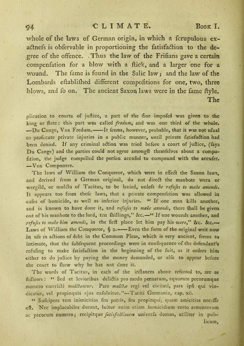 whole of the laws of German origin, in which a fcrupulous ex- adlnefs is obfervable in proportioning the fatisfaftion to the de- gree of the offence. .Thus the law of the Frifians gave a certain compenfation for a blow with a flick, and a larger one for a wound. The fame is found in the Salic lawi and the law of the Lombards eflablifhed different compofitions for one, two, three blows, and fo on. The ancient Saxon laws were in the fame ftyleu The plication to courts oF juftice, a part of the fine impofed was given to the king or ftate : this part was called fredum^ and was one third of the whole. —Du Cange, Vox Fredum. It feems, however, probable, that it was not ufual to profecute private injuries in a public manner, until private fatisfaftion had been denied. If any criminal a£Hon was tried before a court of juftice, (fays Du Cange) and the parties could not agree amongft themfelves about a compo- fition, the judge compelled the perfon accufed to compound with the accufer. —Vox Componere. The laws of William the Conqueror, which were in effeil the Saxon laws, and derived from a German original, do not direct the manbote wera or wergild, or mulila of Tacitus, to be levied, unlefs he refufes to make amends. It appears too from thefe laws, that a private compenfation was allowed in cafes of homicide, as well as inferior injuries. “ If one man kills another, and is known to have done it, and refufes to 7nake amends, there fhall be given •out of his manbote to the lord, ten {hillings,” &c.—“ If one wounds another, and refufes to make him amends, in the firft place let him pay his were,” &c. &c.— Laws of William the Conqueror, § 2. Even the form of the original writ now in ufe m adlions of debt in the Common Pleas, which is very ancient, feems to intimate, that the fubfequent proceedings were in confequence of the defendant’s refufing to make fatisfaclion in the beginning of the fuit, as it orders him either to do juftice by paying the money demanded, or elfe to appear before the court to (hew why he has not done it. The words of Tacitus, in each of the inftances above referred to, are as follows : “ Sed et levioribus delidtis pro modo pcenarum, equorum pecorumque numero convidli muldlantur. Pars muldia regi vel civitati^ pars ipfi qui vin- (ilcatur, vel propinquis ejus exfolvitur.”—Taciti Germania, cap. xii. “ Suficipere tarn inimicitias feu patris, feu propinqui, quam amicitias nec_lTe eft. Nec implacabiles durant, luitur enirn ctiam homicidium certo armentorum ac pecorum numero j recipitque fatlsfaSionem univerfa domus, utiliter in pub- licum,