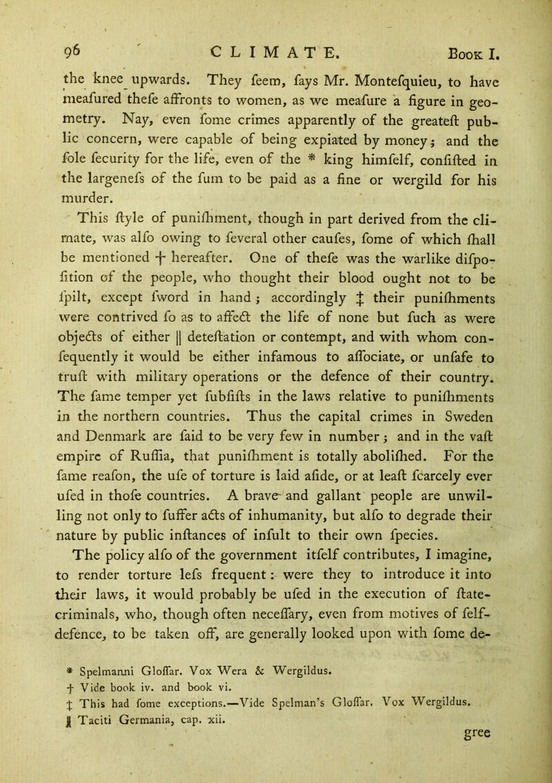 the knee^ upwards. They feem, fays Mr. Montefquieu, to have meafured thefe affronts to women, as we meafure a figure in geo- metry. Nay, even fome crimes apparently of the greateft pub- lic concern, were capable of being expiated by money; and the foie fecurity for the life, even of the * king himfelf, confifted in the largenefs of the fum to be paid as a fine or wergild for his murder. ' This flyle of punifhment, though in part derived from the cli- mate, was alfo owing to feveral other caufes, fome of which fhall be mentioned -f* hereafter. One of thefe was the warlike difpo- fition of the people, who thought their blood ought not to be fpilt, except fword in hand j accordingly J their punifhments were contrived fo as to affedt the life of none but fuch as were objedls of either || deteffation or contempt, and with whom con- fequently it would be either infamous to affociate, or unfafe to trufl with military operations or the defence of their country. The fame temper yet fubfifts in the laws relative to punifhments in the northern countries. Thus the capital crimes in Sweden and Denmark are faid to be very few in number; and in the vafl: empire of Ruffia, that punifhment is totally abolifhed. For the fame reafon, the ufe of torture is laid afide, or at leaf!: fcarcely ever ufed in thofe countries. A brave- and gallant people are unwil- ling not only to fuffer adts of inhumanity, but alfo to degrade their nature by public inftances of infult to their own fpecies. The policy alfo of the government itfelf contributes, I imagine, to render torture lefs frequent; were they to introduce it into their laws, it would probably be ufed in the execution of ftate- criminals, who, though often neceffary, even from motives of felf- defence, to be taken off, are generally looked upon with fome de- * Spelmanni GlofTar. Vox Wera & Wergildus. •j- Vide book iv. and hook vi. J This had fome exceptions.—Vide Spelman’s GlofTar. Vox Wergildus. I Taciti Germania, cap. xii. gree