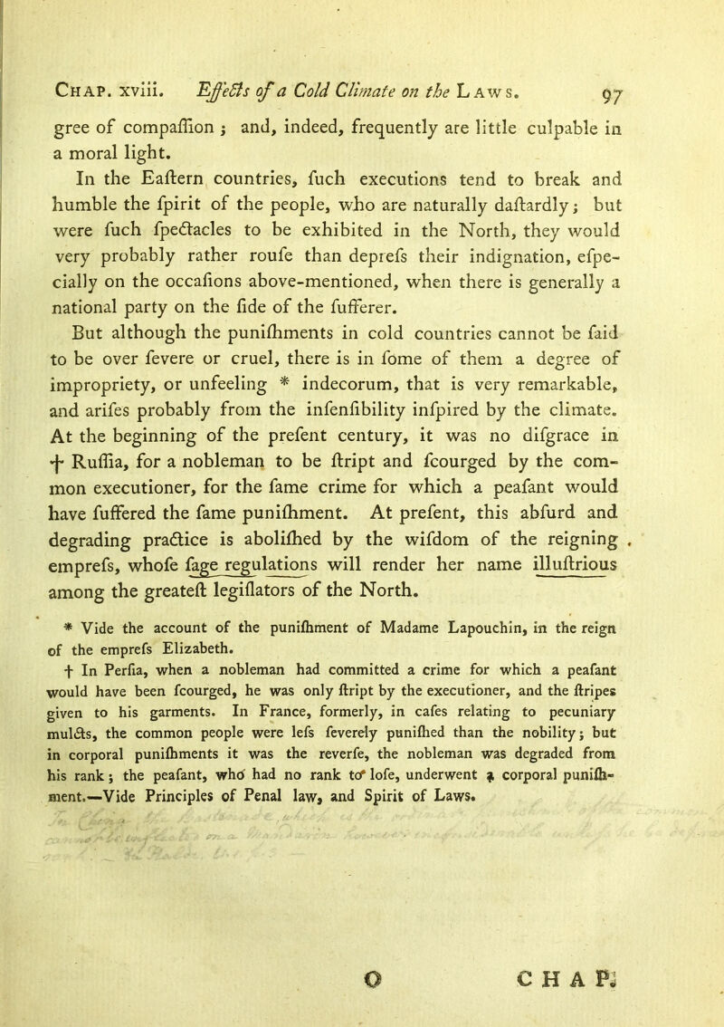 gree of compaflion ; and, indeed, frequently are little culpable in a moral light. In the Eaftern countries, fuch executions tend to break and humble the fpirit of the people, who are naturally daftardly; but were fuch fpedtacles to be exhibited in the North, they would very probably rather roufe than deprefs their indignation, efpe- cially on the occalions above-mentioned, when there is generally a national party on the fide of the fufferer. But although the punifhments in cold countries cannot be faid to be over fevere or cruel, there is in fome of them a degree of impropriety, or unfeeling * indecorum, that is very remarkable, and arifes probably from the infenfibility infpired by the climate. At the beginning of the prefent century, it was no difgrace in Ruflia, for a nobleman to be fi:ript and fcourged by the com- mon executioner, for the fame crime for which a peafant would have fuffered the fame punilhment. At prefent, this abfurd and degrading practice is abolilhed by the wifdom of the reigning . emprefs, whofe fage regulations will render her name illufirious among the greatefi: legiflators of the North. * Vide the account of the punifhment of Madame Lapouchin, in the reign of the emprefs Elizabeth. + In Perfia, when a nobleman had committed a crime for which a peafant would have been fcourged, he was only ftript by the executioner, and the ftripes given to his garments. In France, formerly, in cafes relating to pecuniary mulcts, the common people were lefs feverely punifhed than the nobility; but in corporal punifhments it was the reverfe, the nobleman was degraded from his rank; the peafant, who' had no rank to* lofe, underwent ^ corporal punifh- nient.—Vide Principles of Penal law, and Spirit of Laws. C H A PJ