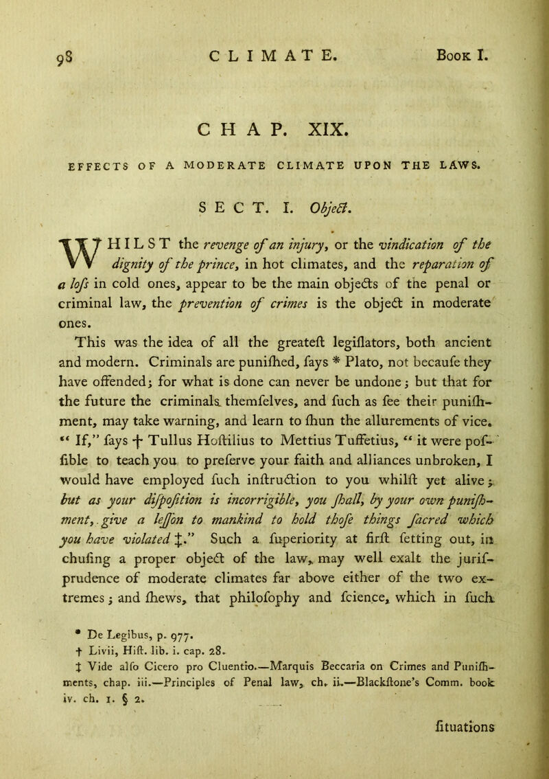 CHAP. XIX. EFFECTS OF A MODERATE CLIMATE UPON THE LAWS. SECT. I. Objea, WHILST the revenge of an injury ^ or the vindication of the dignity of the prince^ in hot climates, and the reparation of a lofs in cold ones, appear to be the main objects of the penal or criminal law, the prevention of crimes is the objed: in moderate^ ones. This was the idea of all the greateft legillators, both ancient and modern. Criminals are punilhed, fays ^ Plato, not becaufe they have offendedi for what is done can never be undone j but that for the future the criminals, themfelves, and fuch as fee their punifh- ment, may take warning, and learn to fhun the allurements of vice. “ If,” fays -f* Tullus Hoftilius to Mettius Tuffetius, “ it were pof- ' lible to teach you to prefervc your faith and alliances unbroken, I would have employed fuch inftrudlion to you whilfl: yet alive j but as your difpoftion is incorrigibley you Jhally by your own punifo- menty.give a leJJ'on to mankind to hold thofe things facred which, you have violated Such a fuperiority at firfl fetting out, in chufing a proper objed of the law,, may well exalt the jurif- prudence of moderate climates far above either of the two ex- tremes ; and fhews, that philofophy and fcien.ee, which in fuch. * De Legibus, p. gyy. t Livii, Hift. lib, i. cap. 28^ J Vide alfo Cicero pro Cluentio.—Marquis Beccarra on Crimes and Piinifli- ments, chap. iii.—Principles of Penal law,, ch» iu—Blackftone’s Comm, book iv. ch. I. § 2. fituations