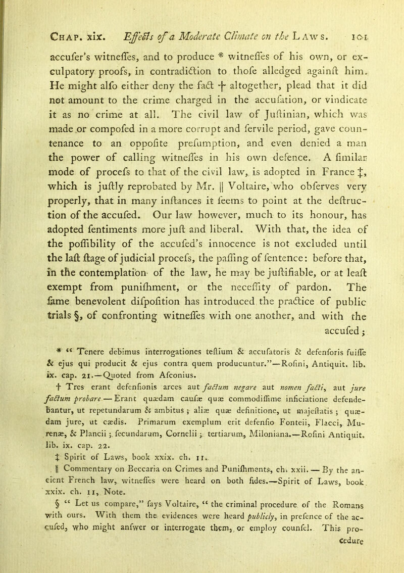 accufer’s witneffes, and to produce ^ witneffes of his own, or ex- culpatory proofs, in contradiftion to thofe alledged againft him. He might alfo either deny the fadt -I- altogether, plead that it did not amount to the crime charged in the accufation, or vindicate it as no crime at all. The civil law of Judinian, which was made or compofed in a more corrupt and fervile period, gave coun- tenance to an oppofite prefumption, and even denied a man the power of calling witneffes in his own defence. A fimilar mode of procefs to that of the civil law, is adopted in France;]:, which is juffly reprobated by Mr. H Voltaire, who obferves very properly, that in many inffances it feems to point at the deftruc- tion of the accufed. Our law however, much to its honour, has adopted fentiments more juft and liberal. With that, the idea of the poffibility of the accufed’s innocence is not excluded until the laft ffage of judicial procefs, the paffing of fentence: before that, in the contemplation- of the law, he may be juftifiable, or at lead exempt from punifhment, or the neceffity of pardon. The lame benevolent difpolition has introduced the pradlice of public trials §, of confronting witneffes with one another, and with the accufed; * “ Tenere deBimus ihterrogationes teftlum & accufatoris & defenforis fuiffe & ejus qui producit & ejus contra quern producuntur.”—Rofmi, Antiquit. lib. ix. cap. 21. — Quoted from Afconius. f Tres erant defenfionis arces aut faSium negare aut nomen faSii^ aut jure faSium probare — Erant qusdam caufx quae commodiffime inficiatione defende- bantur, ut repetundarum & ambitus ; aliae quae definitione, ut majeflatis ; quae- dam jure, ut caedis. Primarum exemplum erit defenfio Fonteii, Flacci, Mu- renae, & Plancii j. fecundarum, Cornelii 3, tertiarum, Miloniana.—Rofmi Antiquit, lib. ix. cap. 22. J Spirit of Laws, book xxix. ch. ii. II Commentary on Beccaria on Crimes and Punilhments-, chi xxii. — By the an- cient French lav/, v/itneffes v/ere heard on both fides.—Spirit of Laws, book, xxix. ch. II, Note. § “ Let us compare,” fays Voltaire, “ the criminal procedure of the Romans with ours. With them the evidences were heard/iwW/V/y, in prefence of the ac- cufed,, -who might anfwer or interrogate them,, or employ counfel. This pro- cedure