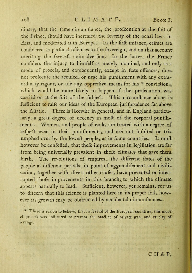 dinary, that the fame circumflance, the profecution at the fuit of the Prince, fhould have increafed the feverity of the penal laws in Alia, and moderated it in Europe. In the fird: inllance, crimes are conlidered as perfonal offences to the fovereign,. and on that account meriting the fevered animadverlion. In the latter, the Prince confiders the injury to himfelf as merely nominal, and only as a mode of proccfs, and confequently, except in date offences, does not profecute the accufed, or urge his punidiment with any extra- ordinary rigour, or ufe any oppreffive means for his ^ convidlion which would be more likely to happen if the profecution was carried on at the fuit of the fubjedt. This circumdance alone is^ fuficient to raife our ideas of the European jurifprudence far above the Aliatic. There is likewife in general, and in England, particu- larly, a great degree of decency in mod, of the corporal punidi- ments.. Women, and people of rank, are treated with a degree of refpedt even in their punidiments,. and are not infulted or tri?« umphed over by the lowed people, as in fome countries. It mud however be confeded, that thefe improvements in legidation are far from being univerfally prevalent in thofe climates that gave them birth. The revolutions of empires,, the different dates of the people at different periods, in point of aggrandifement and civili^ zation, together with divers other caufes, have prevented or inter- rupted thofe improvements in. this branch,, to which the climate appears naturally to lead. Sufficient, however, yet remains, for us to difcern that this fcience is planted here in its proper foil, how- ever its growth may be obdrudted by accidental circumdances.. * There is reafon to believe, that in feveral of the European countries, this mode* of procefs was inftituted to prevent the praffice of private war, and cruelty of. revenge. e H A p.