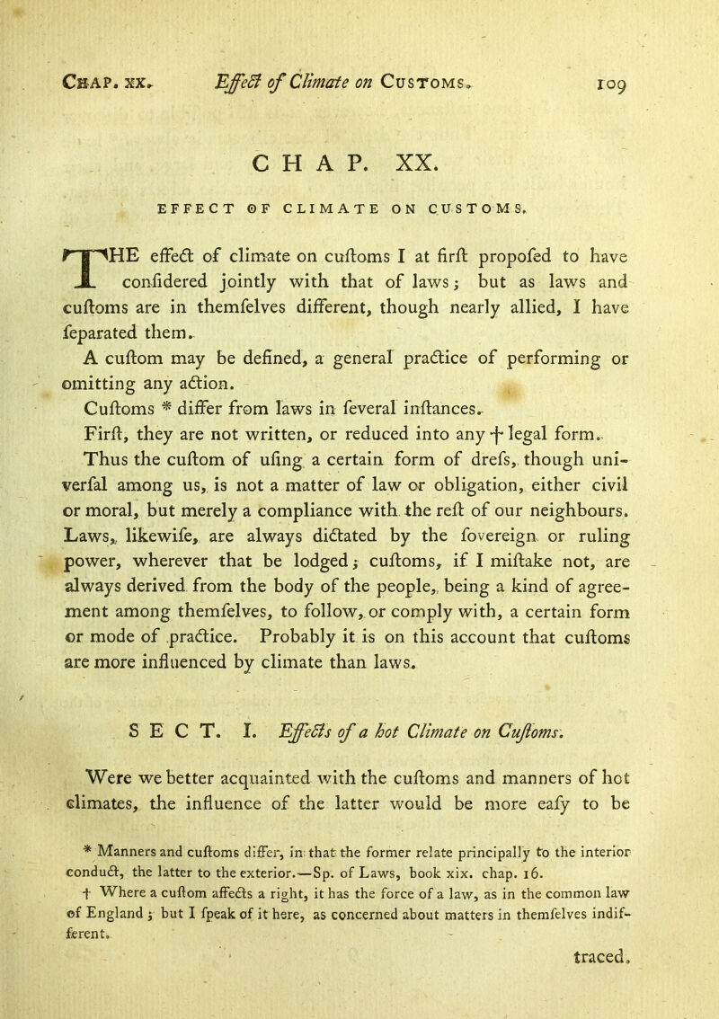 CHAP. XX. EFFECT ©F CLIMATE ON C U S T O M S» The efFed; of climate on cuftoms I at firft propofed to have coniidered jointly with that of laws; but as laws and cuftoms are in themfelves different, though nearly allied, I have feparated them. A cuftom may be defined, a general pradlice of performing or omitting any adlion. Cuftoms ^ differ from laws in feveral inftances.- Firft, they are not written, or reduced into any legal form.. Thus the cuftom of ufing a certain form of drefs, though uni- verfal among us,, is not a matter of law or obligation, either civil or moral, but merely a compliance with the reft of our neighbours. Laws,, likewife, are always didtated by the fovereign or ruling power, wherever that be lodged; cuftoms, if I miftake not, are always derived from the body of the people,, being a kind of agree- ment among themfelves, to follow,, or comply with, a certain form or mode of .pradtice. Probably it is on this account that cuftoms are more influenced by climate than laws.. SECT. I. EffeSls of a hot Climate on Cufoms. Were we better acquainted with the cuftoms and manners of hot climates, the influence of the latter would be more eafy to be ^ Manners and cuftoms differ, in: that the former relate principally to the interior condudt, the latter to the exterior.—Sp. of Laws, book xix. chap. i6. t Where a cuftom affedfs a right, it has the force of a law, as in the common law ©f England j but I fpeak of it here, as concerned about matters in themfelves indif- ferent. traced.