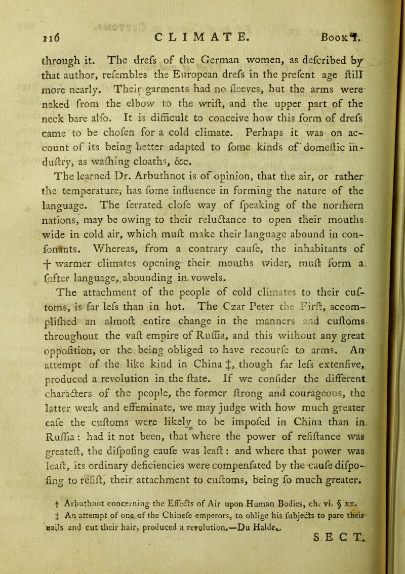 through it. The drefs of the German women, as defcribed by that author, refeinbles the European drefs in the prefent age ftill more nearly. Their garments had no fleeves, but the arms were- naked from the elbow to the wrift, and the upper part of the neck bare alfo. It is difficult to conceive how this form of drefs came to be chofen for a cold climate. Perhaps it was on ac- count of its being better adapted to fome kinds of'domeftic ih- duilry, as waihing cloath-^, 6cc. The learned Dr. Arbuthnot is ofnpinion, that the air, or rather the temperature,- has. fome influence in forming the nature of the language. The ferrated clofe way of fpeaking of the northern nations, may be owing to their reludtance to open their mouths wide in cold air, which mufl make their language abound in con- fonants. Whereas, from a contrary caufe, the inhabitants of •f warmer climates opening- their mouths wider, mull form a. fofter language,, abounding in vowels. The attachment of the people of cold climates to their cuf- toms, is far lefs than in hot. The Czar Peter the Firft, accom- pliffied an almofl entire change in the manners and cufloms- throughout the vaft empire of Ruffia, and this without any great oppofition, or the being obliged to have recourfe to arms. An- attempt of the like kind in China J, though far lefs extenfive, produced a.revolution in the ftate. If we confider the different charadters of the people, the former ftrong and courageous, the latter weak and effeminate, we may judge with how much greater eafe the cufloms Vv^ere likely^ to be impofed in China than in Ruffia: had it not been, that where the power of refiftance was greateft, the difpofing caufe was leafl:: and where that power was. leafl, its ordinary deficiencies were compenfated by the caufe difpo- fing to refill:, their attachment to culloms, being fo much greater. f Arbuthnot concerning the EfFeits of Air upon Human Bodies, ch. vi. § xx. J An attempt of one of the Chinefe emperors, to oblige his fubjedts to pare theiir- ■«ails and cut their hair, produced a rerolution.—Du Halde.^ S E C T.