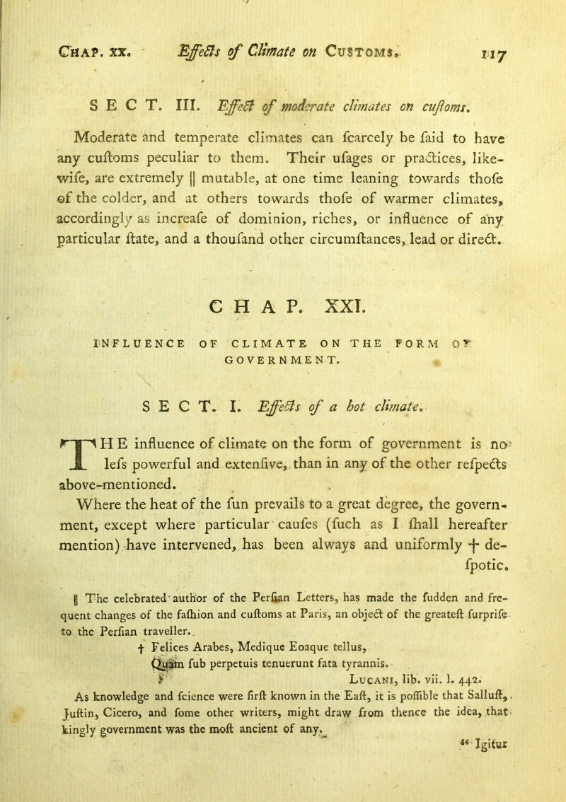 SECT. III. ^ffeB of moderate climates on cuftoms. Moderate and temperate climates can fcarcely be faid to have any cuftoms peculiar to them. Their ufages or prad;ices, like- wife, are extremely || mutable, at one time leaning towards thofe ©f the colder, and at others towards thofe of warmer climates, accordingly as increafe of dominion, riches, or influence of any particular ftate, and a thoufaad other circumftances,. lead or direct. CHAP. XXI. INFLUENCE OF CLIMATE ON THE FORM OF GOVERNMENT. SECT. I. EffeBs of a hot climate, I' 1H E influence of climate on the form of government is no? I lefs powerful and extenflve, than in any of the other refpedts above-mentioned. Where the heat of the fun prevails to a great degree, the govern- ment, except where particular 'caufes (fuch as I fhall hereafter mention) have intervened, has been always and uniformly-j* de- fpotic. II The celebrated’author of the Perlian Letters, has made the fudden and fre- quent changes of the faihion and cuftoms at Paris, an objedl of the greateft furprife to the Perfian traveller.. f Felices Arabes, Medlque Eoaque tellus, fub perpetuis tenuerunt fata tyrannis. li’’ Lucani, lib. vii. 1. 442. As knowledge and fcience were firft known in the Eaft, it is polTible that Sallull,. Juftin, Cicero, and fome other writers, might draw from thence the idea, that- kingly government was the moft ancient of any. Igitur