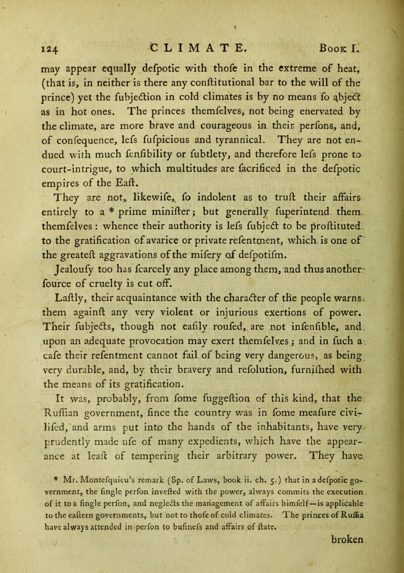 may appear equally defpotic with thofe in the extreme of heat, (that is, in neither is there any conftitutional bar to the will of the prince) yet the fubjed:ion in cold climates is by no means fo abjedl as in hot ones. The princes themfelves, not being enervated by the climate, are mare brave and courageous in their perfons, and, of confequence, lefs fufpicious and tyrannical. They are not en- dued with much fenfibility or fubtlety, and therefore lefs prone to court-intrigue, to which multitudes are facrificed in the defpotic empires of the Eaft. They are not„ likewife,, fo indolent as to truft their alfairs entirely to a ^ prime miniller; but generally fuperintend, them, themfelves : whence their authority is lefs fubjed; to be proftituted to the gratification of avarice or private refentment, which is one of the greatefi; aggravations ofthe mifery of defpotifm. Jealoufy too has fcarcely any place among them, and thusanother^ foufce of cruelty is cut off. Laftly, their acquaintance with the charadter of the people warns, them againft any very violent or injurious exertions of power. Their fubjedts, though not eafily roufed,, are not infenfible, and. upon an adequate provocation may exert themfelves; and in fuch ai cafe their refentment cannot fail of being very dangerous, as being very durable, and, by. their bravery and, refolution, furnifhed with the means of its gratification. It was, probably, from fome fuggeftion of this kind, that the Ruffian government, fince the country was in fome meafure civir lifed, and arms put into the hands of the inhabitants, have very, prudently made ufe of many expedients, which Kave the appear-- ance at lead of tempering their arbitrary power. They have. * Mr. Montefquieu’s remark (Sp. of Laws, book ii. ch. 5.) that in a defpotic go- vernment, the fingle perfon invefted with the power, always commits the execution of it to a fingle perfon, and negieits the management of affairs himfelf—is applicable to the eaftern governments, but not to thofe of cold climates. The princes of RufHa have always attended in perfon to bufinefs and affairs of date. broken