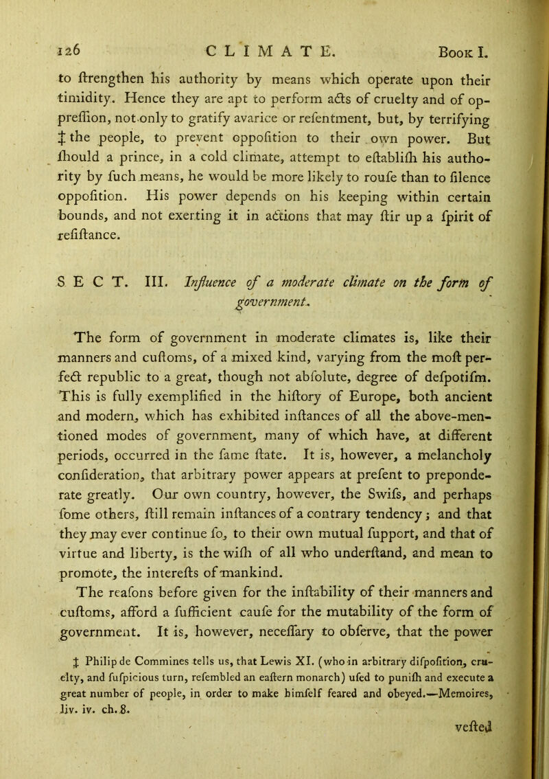 to ftrengthen his authority by means which operate upon their timidity. Hence they are apt to perform ads of cruelty and of op- preffion, not only to gratify avarice or refentment, but, by terrifying if the people, to prevent oppohtion to their , own power. But fhould a prince, in a cold climate, attempt to eflablifli his autho- rity by fuch means, he would be more likely to roufe than to filencc oppolition. His power depends on his keeping within certain bounds, and not exerting it in adions that may flir up a fpirit of reliftance. S E C T. III. Injiuence of a moderate climate on the form of governments The form of government in moderate climates is, like their manners and cudoms, of a mixed kind, varying from the moft per- fed republic to a great, though not abfolute, degree of delpotifm. This is fully exemplified in the hiftory of Europe, both ancient and modern, which has exhibited inftances of all the above-men- tioned modes of government, many of which have, at different periods, occurred in the fame date. It is, however, a melancholy confideration, that arbitrary power appears at prefent to preponde- rate greatly. Our own country, however, the Swifs, and perhaps fome others, dill remain indances of a contrary tendency j and that they may ever continue fo, to their own mutual fupport, and that of virtue and liberty, is the wifh of all who underdand, and mean to promote, the intereds of mankind. The reafons before given for the indability of their manners and cudoms, afford a fufiicient caufe for the mutability of the form of government. It is, however, neceffary to obferve, that the power J Philip de Commines tells us, that Lewis XI. (v/ho in arbitrary difpofirion, cm- elty, and fufpicious turn, refembled an eaftern monarch) ufed to punifh and execute a great number of people, in order to make himfelf feared and obeyed.—Memoires, Jiv. iv. ch.5. veded