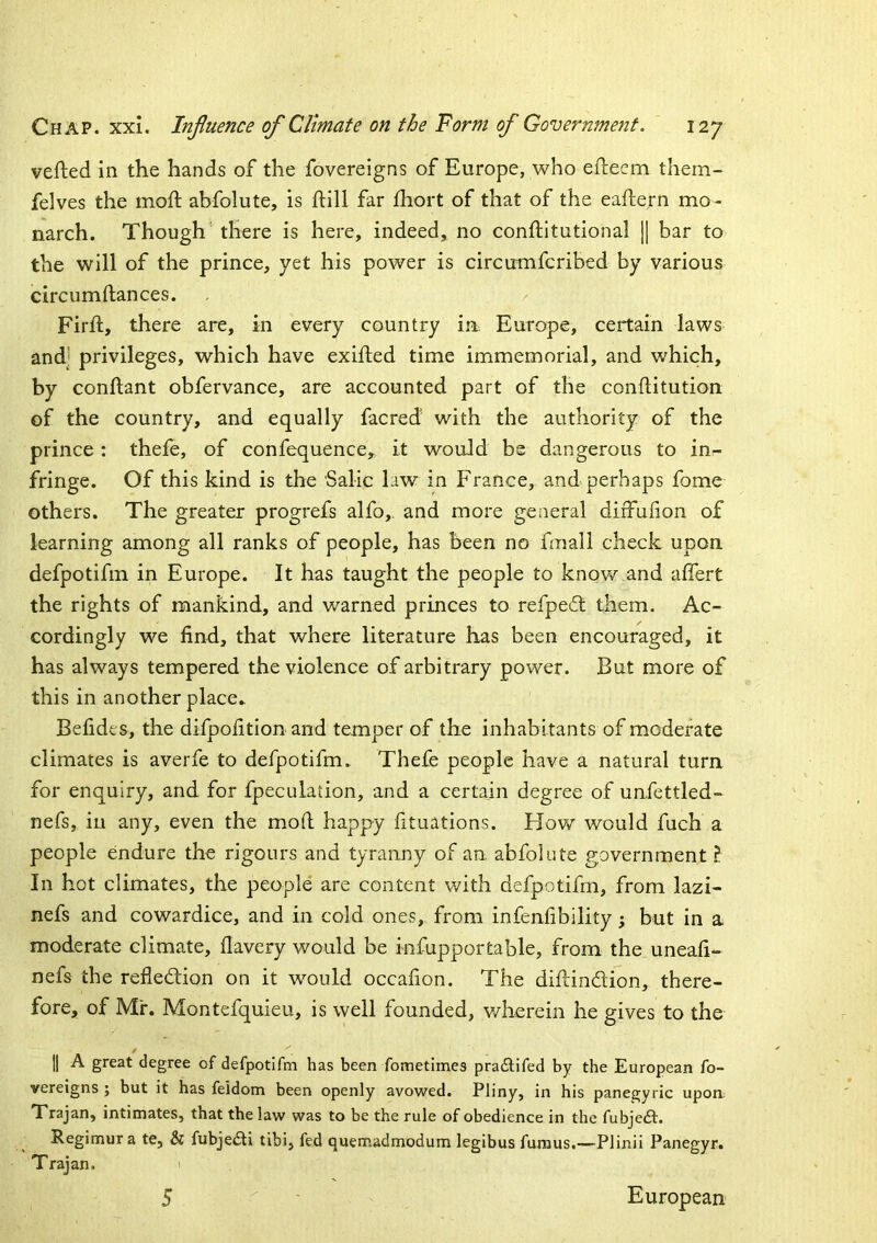 vefted in the hands of the fovereigns of Europe, who eflieem them- felves the moft abfolute, is ftill far fhort of that of the eaftern mo- narch. Though there is here, indeed, no conftitutional j[ bar to the will of the prince, yet his power is circumfcribed by various circumftances. Firft, there are, in every country in Europe, certain laws and' privileges, which have exifted time immemorial, and which, by conftant obfervance, are accounted part of the conditution of the country, and equally facred with the authority of the prince : thefe, of confequence, it would be dangerous to in- fringe. Of this kind is the Salic hw in France, and perhaps fome others. The greater progrefs alfo,. and more general diifufion of learning among all ranks of people, has been no fmall check upon defpotifm in Europe. It has taught the people to knov/ and affert the rights of mankind, and warned princes to refpe6t them. Ac- cordingly we find, that where literature has been encouraged, it has always tempered the violence of arbitrary power. But more of this in another place* Befides, the difpofitlon and temper of the inhabitants of moderate climates is averfe to defpotifm. Thefe people have a natural turn for enquiry, and for fpeculation, and a certain degree of unfettled- nefs, in any, even the mod happy fituations. Hov/ would fuch a people endure the rigours and tyranny of an abfolute government ? In hot climates, the people are content with defpotifm, from lazi- nefs and cowardice, and in cold ones, from infenfibility; but in a moderate climate, fiavery would be infupportable, from the uneafi- nefs the refledrion on it would occafion. The didindion, there- fore, of Mr. Montefquieu, is well founded, v/herein he gives to the j] A great degree of defpotifm has been fometimes pradifed by the European fo- vereigns ; but it has feidom been openly avowed. Pliny, in his panegyric upoa Trajan, intimates, that the law was to be the rule of obedience in the fubje^t. Regimur a te, & fubjedi tibi, fed quemadmodum legibus funius.—Plinii Panegyr. Trajan. 1 5 European