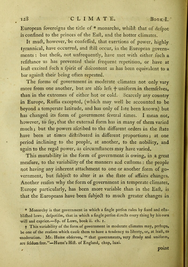 European fovereigns the title of'* monarchs, whilft that of defpot is confined to the princes of the Eaft, and the hotter climates. It mull:, ho-wever,'be confefled, that exertions of power, highly tyrannical, have occurred, and ftill occur, in the European govern- ments : but thefe, not unfrequently, have met with either fuch a refinance ’as has prevented their frequent repetition, or have at lead: excited fuch a fpirit of difcontent as has been equivalent to a bar againll their being often repeated. The forms of government in moderate climates not only vary more from one another, but are alfo lefs_^-f* uniform in themfelves, than in the extremes of either hot or cold. Scarcely any country in Europe, Ruffia excepted, (which may well be accounted to be beyond a temperate latitude, and has only of late been known) but has changed its form of government feveral times. I mean not, however, to fay, that the external form has in many of them varied much; but the powers aferibed to the different orders in the ftate have been at -times dillributed in different proportions j at one period inclining to the people, at another, to the nobility, and again to the regal power, -as circumllances may have varied. This mutability in the form of government is owing, in a great meafure, to the variability of the manners and culloms : the people not having any inherent attachment to one or another form of go- vernment, but fubjedt to alter it as the Hate of affairs changes. Another reafon why the form of government in temperate climates, Europe particularly, has been more variable than in the Eaft, is that the Europeans have been fubjeeft to much greater changes in * Monarchy is that government in which a fingle perfon rules by fixed and efta- blilhed laws ; defpotifm, that in which a fingle perfon direds every thing by his own -will and caprice.—Sp. of Laws, book ii. ch. i. t This variability of the form of government in moderate climates may, perhaps, be one of the reafons which caufe them to have a tendency to liberty, or, at lealt, to ^noderation. Mr. Hume obferves, “ that governments, very Heady and uniform, are feldomfree.”—Hume’s Hift. of England, chap, Ixxi. point