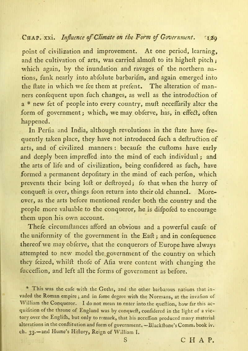 point of civilization and improvement. At one period, learning, and the cultivation of arts, was carried almoft to its higheft pitch j which again, by the inundation and ravages of the northern na- tions, funk nearly into abfolute barbarifm, and again emerged into the date in which we fee them at prefent. The alteration of man- ners confequent upon fuch changes, as well as the introduction of a * new fet of people into every country, muft neceffarily alter the form of government; which, we may obferve, has, in effeCt, often happened. In Periia and India, although revolutions in the date have fre- quently taken place, they have not introduced fuch a dedruCtion of arts, and of civilized manners : becaufe the cudoms have early and deeply been impreded into the mind of each individual; and the arts of life and of civilization, being conddered as fuch, have formed a permanent depodtary in the mind of each perfon, which prevents their being lod or dedroyed; fo that when the hurry of conqued is over, things foon return into their old channel. More- over, as the arts before mentioned render both the country and the people more valuable to the conqueror, he is difpofed to encourage them upon his own account. Thefe circumdances afford an obvious and a powerful caufe of the uniformity of the government in the Ead; and in confequence thereof we may obferve, that the conquerors of Europe have always attempted to new model the government of the country on which they feized, whiid thofe of Ada were content with changing the fuccedion, and'left all the forms of government as before. * This was the cafe with the Goths, and the other barbarous nations that in- vaded the Roman empire; and in fome degree with the Normans, at the invafion of William the Conqueror. I do not mean to enter into the queftion, how far this ac- quifition of the throne of England was by conqueft, confidered in the light of a vic- tory over the Englifh, but only to remark, that his accefllon produced many material alterations in the conftitution and form of government, —BJackftone’s Comm, book iv. ch. 33.—and Hume’s Hiftory, Reign of William I. S CHAP.