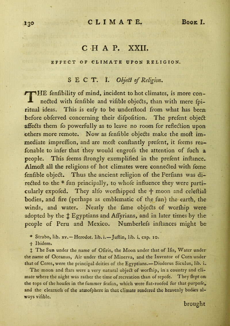 CHAP. XXII. EFFECT OF CLIMATE UPON RELIGION. SECT. I. ObjeB of 'Religion, The fenfibility of mind, incident to hot climates, is more con- nedted with fenfihle and vifible objedls, than with mere fpi- ritual ideas. This is eafy to be underftood from what has beea before obferved concerning their difpolition. The prefent objedt affedts them fo powerfully as to leave no room for refledlion upon others more remote. Now as fenlible objedts make the moft im- mediate impreffion, and are mod: conftantly prefent, it feems rea- fonable to infer that they would engrofs the attention of fuch a people. This feems ftrongly exemplified in the prefent inftance.. Almoft all the religions of hot climates were connedled with fome fenfible objedt. Thus the ancient religion of the Perfians was di- redled to the ^ fun principally, to whofe influence they w^re parti- cularly expofed. They alfo worlhipped the ■f* moon and celeftial bodies, and fire (perhaps as emblematic of the fun) the earth, the winds, and water. Nearly the fame objedls of worfhip were adopted by the Egyptians and Aflyrians, and in later times by the people of Peru and Mexico. Numberlefs inllances might be * Strabo, lib. xv.—Herodot. lib.i.—Juftin, lib. i. cap. 10. •t Ibidertii J The Sun under the name of Ofiris, the Moon under that of Ifis, Water under- the name of Oceanus, Air under that of Minerva, and the Inventor of Corn under that of Ceres, were the principal deities of the Egyptians.—Diodorus Siculus, lib. i. The moon and ftars were a very natural objedl of worfhip, in a country and cli- mate where the night was rather the time of recreation than of repofe. They flept on. the tops of the houfes in the fummer feafon, which were flat-roofed for that purpofe, and the clearnefs of the atmofphere in that climate rendered the heavenly bodies al- ways vifible. brought