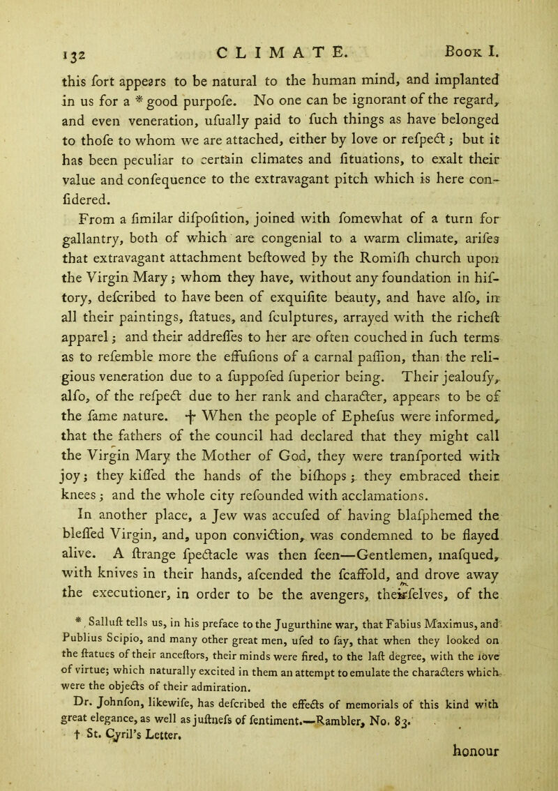 this fort appears to be natural to the human mind, and implanted in us for a ^ good purpofe. No one can be ignorant of the regard, and even veneration, ufually paid to fuch things as have belonged to thofe to whom we are attached, either by love or refped; but it has been peculiar to certain climates and lituations, to exalt their value and confequence to the extravagant pitch which is here con- fidered. From a limilar difpofition, joined with fomewhat of a turn for gallantry, both of which are congenial to a warm climate, arifes that extravagant attachment bellowed by the Romifh church upon the Virgin Mary j whom they have, without any foundation in hif- tory, defcribed to have been of exquifite beauty, and have alfo, in all their paintings, llatues, and fculptures, arrayed with the richell apparel; and their addrelTes to her are often couched in fuch terms as to refemble more the effulions of a carnal paffion, than the reli- gious veneration due to a fuppofed fuperior being. Their jealoufy, alfo, of the refped; due to her rank and charadler, appears to be of the fame nature, •f- When the people of Ephefus were informed, that the fathers of the council had declared that they might call the Virgin Mary the Mother of God, they were tranfported with joy i they kilfed the hands of the bilhopsthey embraced their knees ; and the whole city refounded with acclamations. In another place, a Jew was accufed of having blafphemed the blelfed Virgin, and, upon convidlion, was condemned to be flayed alive. A flrange fpedacle was then feen—Gentlemen, mafqued, with knives in their hands, afcended the fcaffold, and drove away the executioner, in order to be the avengers, thek^felves, of the * , Salluft tells us, in his preface to the Jugurthine war, that Fabius Maximus, and Publius Scipio, and many other great men, ufed to fay, that when they looked on the ftatues of their anceftors, their minds were fired, to the laft degree, with the love of virtue; which naturally excited in them an attempt to emulate the charadlers which, were the objedls of their admiration. Dr. Johnfon, likewife, has defcribed the effedls of memorials of this kind w'th great elegance, as well asjuftnefs of fentiment.—-Rambler, No. 83. t St. Cj^ril’s Letter, honour