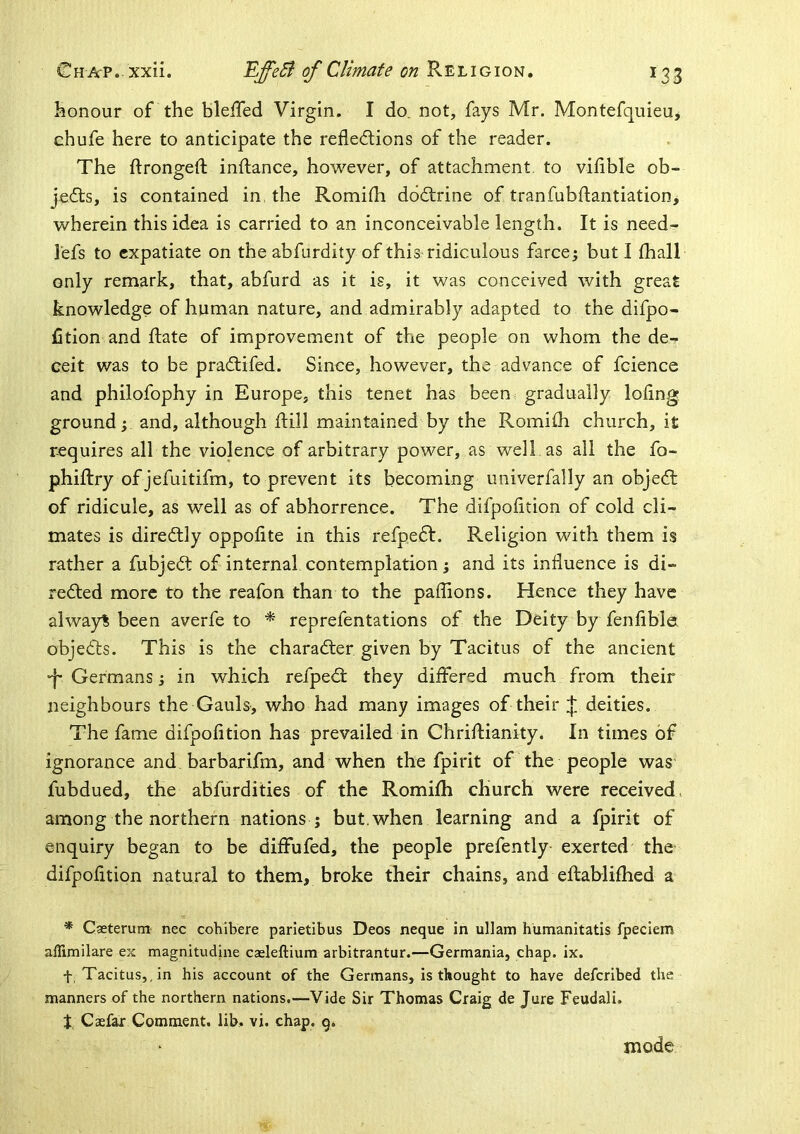 honour of the blelTed Virgin. I do, not, fays Mr. Montefquieu, chufe here to anticipate the refledions of the reader. The ftrongeft inftance, however, of attachment to vifihle ob- jects, is contained in, the Romifli dodtrine of tranfubftantiation, wherein this idea is carried to an inconceivable length. It is need- I'efs to expatiate on the abfurdity of this ridiculous farce; but I fhall only remark, that, abfurd as it is, it was conceived with great knowledge of human nature, and admirably adapted to the difpo- iStion and Hate of improvement of the people on whom the de- ceit was to be pradlifed. Since, however, the advance of fcience and philofophy in Europe, this tenet has been gradually loling ground; and, although ftill maintained by the Romilh church, it requires all the violence of arbitrary power, as well as all the fo- phiftry ofjefuitifm, to prevent its becoming univerfally an objedt of ridicule, as well as of abhorrence. The difpoiition of cold cli- mates is diredtly oppofite in this refpedf. Religion with them is rather a fubjedt of internal contemplation; and its influence is di- redted more to the reafon than to the paflions. Hence they have alwayt been averfe to * reprefentations of the Deity by fenflble objedls. This is the charadler given by Tacitus of the ancient •f Germans; in which refpedt they differed much from their neighbours the Gauls, who had many images of their :{; deities. The fame difpoiition has prevailed in Chriflianity. In times of ignorance and barbarifm, and when the fpirit of the people was fubdued, the abfurdities of the Romilh church were received, among the northern nations j but. when learning and a fpirit of enquiry began to be diffufed, the people prefently exerted the difpoiition natural to them, broke their chains, and ellahlilhed a * Casterum nec cohibere parietibus Deos neque in ullam humanitatis fpecienrj aflimilare ex magnitudine caeleftium arbitrantur.—Germania, chap. ix. f Tacitus,.in his account of the Germans, is thought to have deferibed the manners of the northern nations.—Vide Sir Thomas Craig de Jure Feudali. J, Caelar Comment, lib. vi. chap. g. mode