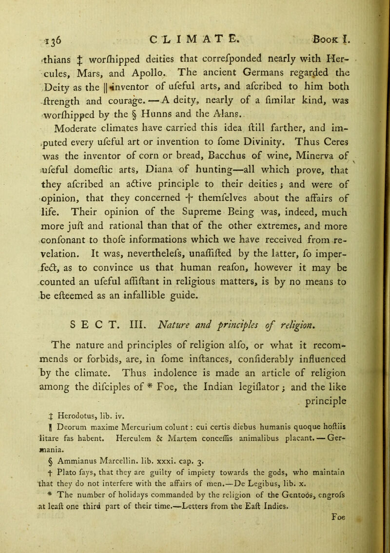 ■thians J worfliipped deities that correjfponded nearly with Her- • cules. Mars, and Apollo,. The ancient Germans regarded the Deity as the |I inventor of ufeful arts, and afcribed to him both llrength and courage. —A deity, nearly of a fimilar kind, was 'Worlhipped by the § Hunns and the Alans. . Moderate climates have carried this idea ftill farther, and im- vputed every ufeful art or invention to fome Divinity. Thus Ceres was the inventor of corn or bread, Bacchus of wine, Minerva of >ufeful domeftic arts, Diana of hunting—all which prove, that they afcribed an adlive principle to their deities j and were of opinion, that they concerned -j- themfelves about the affairs of life. Their opinion of the Supreme Being was, indeed, much more juft and rational than that of the other extremes, and more Gonfonant to thofe informations which we have received from re- velation. It was, neverthelefs, unaflifted by the latter, fo imper- ,fe(ft, as to convince us that human reafon, however it may be -counted an ufeful affiftant in religious matters, is by no means to be efteemed as an infallible guide. SECT. III. Nature and principles of religion. The nature and principles of religion alfo, or what it recom- mends or forbids, are, in fome inftances, confiderably influenced by the climate. Thus indolence is made an article of religion among the difciples of ^ Foe, the Indian legillator; and the like principle Herodotus, lib. iv. H Deorum maxime Mercurlutn colunt: cui certis diebus humanis quoque hoftiis litare fas habent. Herculem & Martem conceffis animalibus placant. — Ger- mania. § Ammianus Marcellin. lib. xxxi. cap. 3. t Plato fays, that they are guilty of impiety towards the gods, who maintain that they do not interfere with the affairs of men.—De Legibus, lib. x. ■* The number of holidays commanded by the religion of the Gentobs, engrofs at leaft one third part of their time.—Letters from the Eaft Indies. Foe