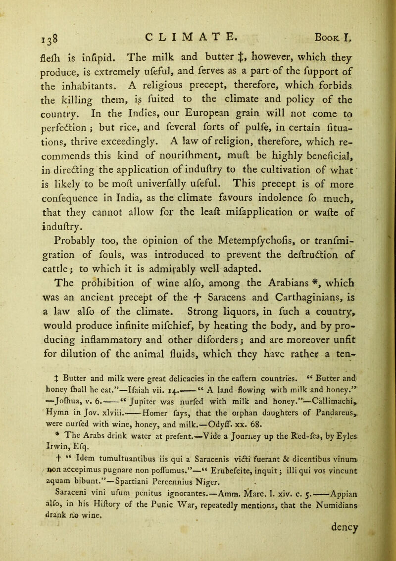flefh is infipid. The milk and butter J, however, which thejr produce, is extremely ufeful, and ferves as a part of the fupport of the inhabitants. A religious precept, therefore, which forbids the killing them, is fuited to the climate and policy of the country. In the Indies, our European grain will not come to perfeftion ; but rice, and feveral forts of pulfe, in certain fitua- tlons, thrive exceedingly. A law of religion, therefore, which re- commends this kind of nourifhment, muft be highly beneficial, in directing the application of induftry to the cultivation of what ‘ is likely to be mofi univerfally ufeful. This precept is of more confequence in India, as the climate favours indolence fo much, that they cannot allow for the leaft mifapplication or wafte of iaduftry. Probably too, the opinion of the Metempfyehofis, or tranfmi- gration of fouls, was introduced to prevent the dellrudlion of cattle; to which it is admi^^ably well adapted. The prohibition of wine alfo, among the Arabians which was an ancient precept of the -f* Saracens and Carthaginians, is a law alfo of the climate. Strong liquors, in fuch a country, would produce infinite mifehief, by heating the body, and by pro- ducing inflammatory and other diforders; and are moreover unfit for dilution of the animal fluids, which they have rather a ten- % Butter and milk were great delicacies in the eaftern countries. “ Futter and honey fliall he eat.”—Ifaiah vii. I4.« “ A land flowing with milk and honey.” —-Jofhua, V. 6. “ Jupiter was nurfed with milk and honey.”:—Callimachi, Hymn in Jov. xlviii.- Homer fays, that the orphan daughters of Pandareus, were nurfed with wine, honey, and milk.—OdylT. xx. 68. * The Arabs drink water at prefent.—V ide a Jouriiey up the Red-fea, by Eyles Irwin, Efq. f “ Idem tumultuantibus iis qui a Saracenis vidli fuerant & dicentibus vinum; Don accepimus pugnare non poflumus.”—“ Ertibefcite, inquit; illi qui vos vincunt aquam bibunt.”—Spartiani Percennius Niger. Saraceni vini ufum penitus ignorantes.—Amm. Marc. 1. xiv. c. 5.—Appian a]ib, in his Hiftory of the Punic War, repeatedly mentions, that the Numidians drank no wine. dency