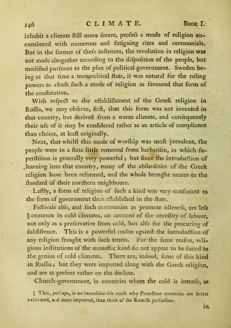 inhabit a climate ftill more fevere, profefs a mode of religion en- cumbered with numerous and fatiguing rites and ceremonials. But in the former of thefe inftances, the revolution in religion was not made altogether according to the difpofition of the people, but modified purfuant to the plan of political government. Sweden be- ing at that time a monarchical ftate, it was natural for the ruling powers to chufe fuch a mode of religion as favoured that form of the conftitution. With refpedl to the eftabliihment of the Greek religion in Ruffia, we may obferve, firft, that this form was not invented in that country, but derived from a warm climate, and confequently their ufe of it may be confidered rather as an article of compliance than choice, at leaft originally. Next, that whilft this mode of worfhip was moll prevalent, the people were in a ftate little removed from barbarifm, in which fu- perftition is generally very powerful; but fince the introdudlion of ^learning into that country, many of the abfurdities of the Greek religion have been reformed, and the whole brought nearer^to the ftandard of their northern neighbours. Laftly, a form of religion of fuch a kind was very confonant to the form of government then eftabliflied in the ftate. Feftivals allb, and fuch ceremonies as promote idlenefs, are lefs II common in cold climates, on account of the neceflity of labour, not only as a prefervative from cold, but alfo for the procuring of fubfiftence. This is a powerful reafon againft the introdu(flion of any religion fraught with fuch tenets. For the fame reafon, reli- gious inftitutions of the monaftic kind do not appear to be fuited to the genius of cold climates. There are, indeed, fome of this kind in RulTia j but they were imported along with the Greek religion, and are at prefent rather on the decline. Church-government, in countries where the cold is intenfe, as I This, perhaps, is no inconfiderable caufe why Proteftant countries are better cultivated, a.id more improved, than thofe of the Romilh perfuafion.-